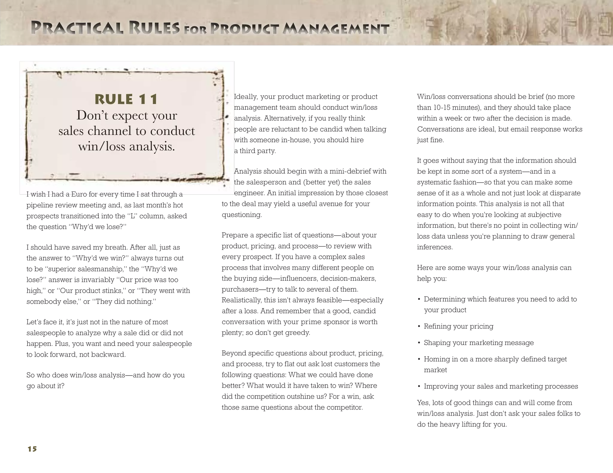 Practical Rules for Product ManagementPractical Rules for Product Management
15
I wish I had a Euro for every time I sat through a
pipeline review meeting and, as last month’s hot
prospects transitioned into the “L” column, asked
the question “Why’d we lose?”
I should have saved my breath. After all, just as
the answer to “Why’d we win?” always turns out
to be “superior salesmanship,” the “Why’d we
lose?” answer is invariably “Our price was too
high,” or “Our product stinks,” or “They went with
somebody else,” or “They did nothing.”
Let’s face it, it’s just not in the nature of most
salespeople to analyze why a sale did or did not
happen. Plus, you want and need your salespeople
to look forward, not backward.
So who does win/loss analysis—and how do you
go about it?
Ideally, your product marketing or product
management team should conduct win/loss
analysis. Alternatively, if you really think
people are reluctant to be candid when talking
with someone in-house, you should hire
a third party.
Analysis should begin with a mini-debrief with
the salesperson and (better yet) the sales
engineer. An initial impression by those closest
to the deal may yield a useful avenue for your
questioning.
Prepare a specific list of questions—about your
product, pricing, and process—to review with
every prospect. If you have a complex sales
process that involves many different people on
the buying side—influencers, decision-makers,
purchasers—try to talk to several of them.
Realistically, this isn’t always feasible—especially
after a loss. And remember that a good, candid
conversation with your prime sponsor is worth
plenty; so don’t get greedy.
Beyond specific questions about product, pricing,
and process, try to flat out ask lost customers the
following questions: What we could have done
better? What would it have taken to win? Where
did the competition outshine us? For a win, ask
those same questions about the competitor.
Win/loss conversations should be brief (no more
than 10-15 minutes), and they should take place
within a week or two after the decision is made.
Conversations are ideal, but email response works
just fine.
It goes without saying that the information should
be kept in some sort of a system—and in a
systematic fashion—so that you can make some
sense of it as a whole and not just look at disparate
information points. This analysis is not all that
easy to do when you’re looking at subjective
information, but there’s no point in collecting win/
loss data unless you’re planning to draw general
inferences.
Here are some ways your win/loss analysis can
help you:
•	 Determining which features you need to add to
your product
•	 Refining your pricing
•	 Shaping your marketing message
•	 Homing in on a more sharply defined target
market
•	 Improving your sales and marketing processes
Yes, lots of good things can and will come from
win/loss analysis. Just don’t ask your sales folks to
do the heavy lifting for you.
RULE 11
Don’t expect your
sales channel to conduct
win/loss analysis.
 