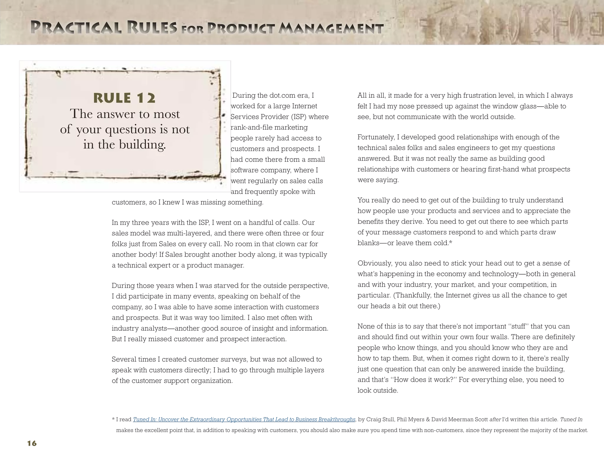 Practical Rules for Product ManagementPractical Rules for Product Management
16
During the dot.com era, I
worked for a large Internet
Services Provider (ISP) where
rank-and-file marketing
people rarely had access to
customers and prospects. I
had come there from a small
software company, where I
went regularly on sales calls
and frequently spoke with
customers, so I knew I was missing something.
In my three years with the ISP, I went on a handful of calls. Our
sales model was multi-layered, and there were often three or four
folks just from Sales on every call. No room in that clown car for
another body! If Sales brought another body along, it was typically
a technical expert or a product manager.
During those years when I was starved for the outside perspective,
I did participate in many events, speaking on behalf of the
company, so I was able to have some interaction with customers
and prospects. But it was way too limited. I also met often with
industry analysts—another good source of insight and information.
But I really missed customer and prospect interaction.
Several times I created customer surveys, but was not allowed to
speak with customers directly; I had to go through multiple layers
of the customer support organization.
All in all, it made for a very high frustration level, in which I always
felt I had my nose pressed up against the window glass—able to
see, but not communicate with the world outside.
Fortunately, I developed good relationships with enough of the
technical sales folks and sales engineers to get my questions
answered. But it was not really the same as building good
relationships with customers or hearing first-hand what prospects
were saying.
You really do need to get out of the building to truly understand
how people use your products and services and to appreciate the
benefits they derive. You need to get out there to see which parts
of your message customers respond to and which parts draw
blanks—or leave them cold.*
Obviously, you also need to stick your head out to get a sense of
what’s happening in the economy and technology—both in general
and with your industry, your market, and your competition, in
particular. (Thankfully, the Internet gives us all the chance to get
our heads a bit out there.)
None of this is to say that there’s not important “stuff” that you can
and should find out within your own four walls. There are definitely
people who know things, and you should know who they are and
how to tap them. But, when it comes right down to it, there’s really
just one question that can only be answered inside the building,
and that’s “How does it work?” For everything else, you need to
look outside.
RULE 12
The answer to most
of your questions is not
in the building.
* I read Tuned In: Uncover the Extraordinary Opportunities That Lead to Business Breakthroughs, by Craig Stull, Phil Myers  David Meerman Scott after I’d written this article. Tuned In
makes the excellent point that, in addition to speaking with customers, you should also make sure you spend time with non-customers, since they represent the majority of the market.
 