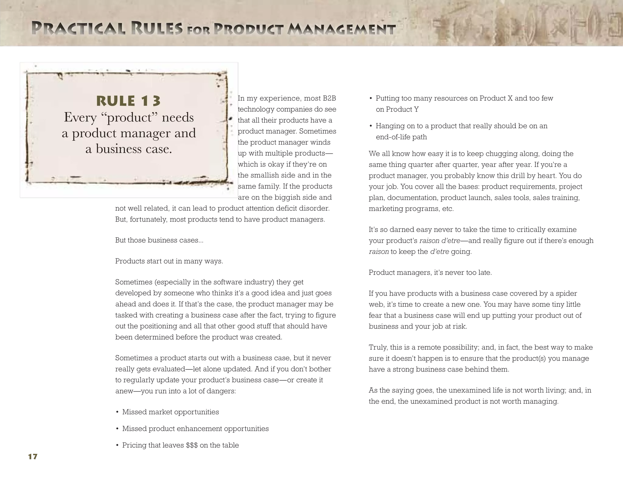 Practical Rules for Product ManagementPractical Rules for Product Management
17
In my experience, most B2B
technology companies do see
that all their products have a
product manager. Sometimes
the product manager winds
up with multiple products—
which is okay if they’re on
the smallish side and in the
same family. If the products
are on the biggish side and
not well related, it can lead to product attention deficit disorder.
But, fortunately, most products tend to have product managers.
But those business cases...
Products start out in many ways.
Sometimes (especially in the software industry) they get
developed by someone who thinks it’s a good idea and just goes
ahead and does it. If that’s the case, the product manager may be
tasked with creating a business case after the fact, trying to figure
out the positioning and all that other good stuff that should have
been determined before the product was created.
Sometimes a product starts out with a business case, but it never
really gets evaluated—let alone updated. And if you don’t bother
to regularly update your product’s business case—or create it
anew—you run into a lot of dangers:
•	 Missed market opportunities
•	 Missed product enhancement opportunities
•	 Pricing that leaves $$$ on the table
•	 Putting too many resources on Product X and too few
on Product Y
•	 Hanging on to a product that really should be on an
end-of-life path
We all know how easy it is to keep chugging along, doing the
same thing quarter after quarter, year after year. If you’re a
product manager, you probably know this drill by heart. You do
your job. You cover all the bases: product requirements, project
plan, documentation, product launch, sales tools, sales training,
marketing programs, etc.
It’s so darned easy never to take the time to critically examine
your product’s raison d’etre—and really figure out if there’s enough
raison to keep the d’etre going.
Product managers, it’s never too late.
If you have products with a business case covered by a spider
web, it’s time to create a new one. You may have some tiny little
fear that a business case will end up putting your product out of
business and your job at risk.
Truly, this is a remote possibility; and, in fact, the best way to make
sure it doesn’t happen is to ensure that the product(s) you manage
have a strong business case behind them.
As the saying goes, the unexamined life is not worth living; and, in
the end, the unexamined product is not worth managing.
RULE 13
Every “product” needs
a product manager and
a business case.
 