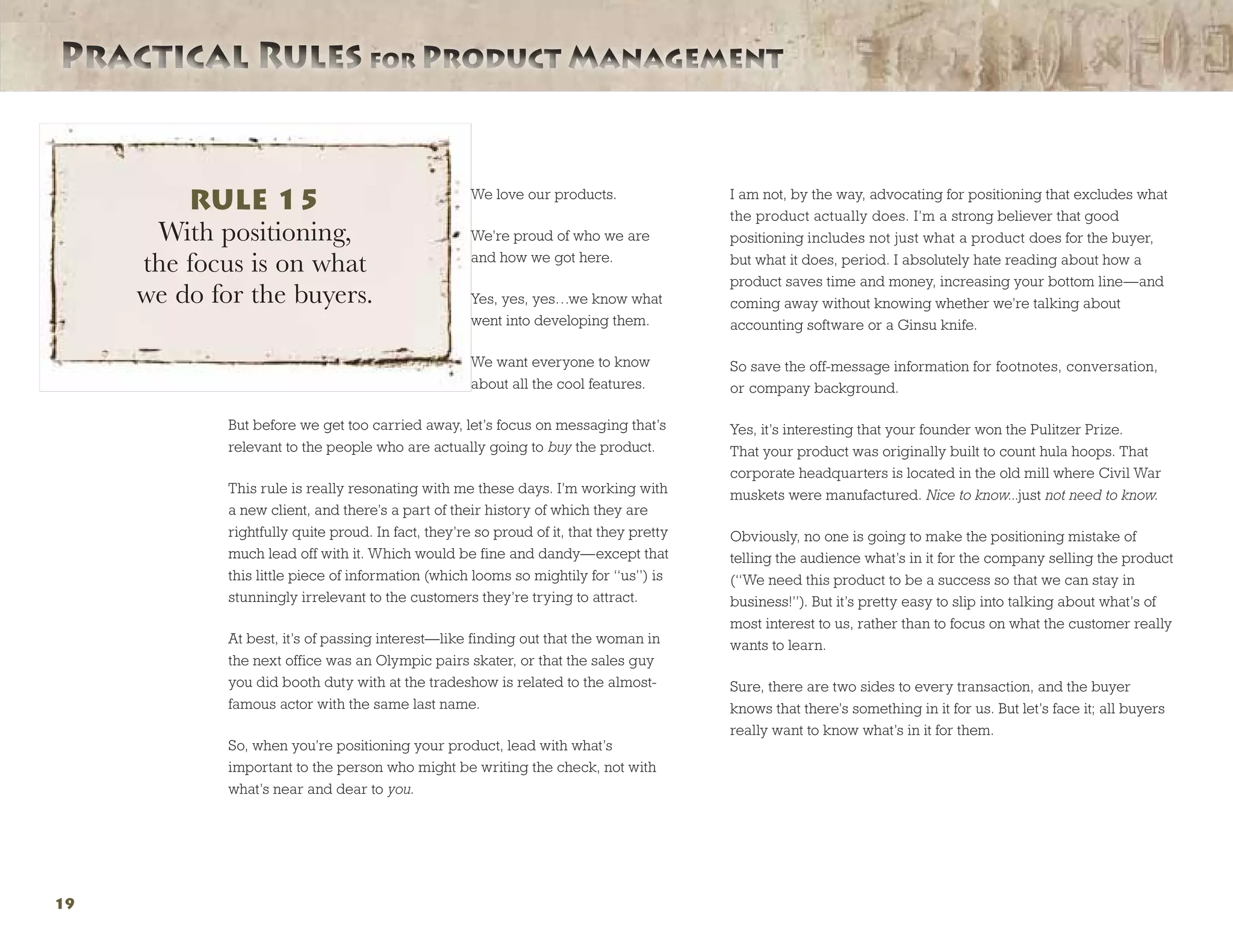 Practical Rules for Product ManagementPractical Rules for Product Management
19
We love our products.
We’re proud of who we are
and how we got here.
Yes, yes, yes…we know what
went into developing them.
We want everyone to know
about all the cool features.
But before we get too carried away, let’s focus on messaging that’s
relevant to the people who are actually going to buy the product.
This rule is really resonating with me these days. I’m working with
a new client, and there’s a part of their history of which they are
rightfully quite proud. In fact, they’re so proud of it, that they pretty
much lead off with it. Which would be fine and dandy—except that
this little piece of information (which looms so mightily for “us”) is
stunningly irrelevant to the customers they’re trying to attract.
At best, it’s of passing interest—like finding out that the woman in
the next office was an Olympic pairs skater, or that the sales guy
you did booth duty with at the tradeshow is related to the almost-
famous actor with the same last name.
So, when you’re positioning your product, lead with what’s
important to the person who might be writing the check, not with
what’s near and dear to you.
I am not, by the way, advocating for positioning that excludes what
the product actually does. I’m a strong believer that good
positioning includes not just what a product does for the buyer,
but what it does, period. I absolutely hate reading about how a
product saves time and money, increasing your bottom line—and
coming away without knowing whether we’re talking about
accounting software or a Ginsu knife.
So save the off-message information for footnotes, conversation,
or company background.
Yes, it’s interesting that your founder won the Pulitzer Prize.
That your product was originally built to count hula hoops. That
corporate headquarters is located in the old mill where Civil War
muskets were manufactured. Nice to know...just not need to know.
Obviously, no one is going to make the positioning mistake of
telling the audience what’s in it for the company selling the product
(“We need this product to be a success so that we can stay in
business!”). But it’s pretty easy to slip into talking about what’s of
most interest to us, rather than to focus on what the customer really
wants to learn.
Sure, there are two sides to every transaction, and the buyer
knows that there’s something in it for us. But let’s face it; all buyers
really want to know what’s in it for them.
RULE 15
With positioning,
the focus is on what
we do for the buyers.
 