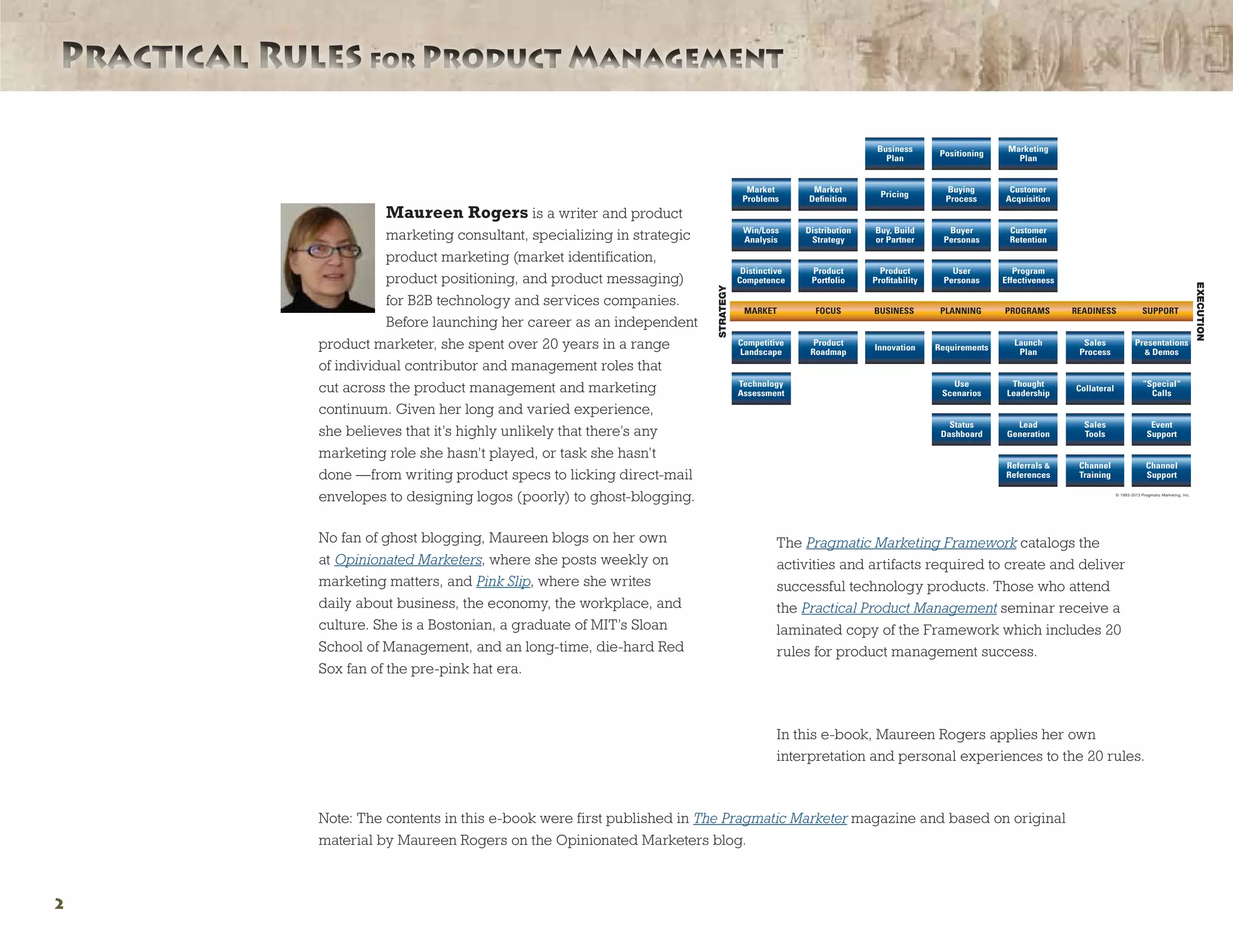 Practical Rules for Product ManagementPractical Rules for Product Management
Maureen Rogers is a writer and product
marketing consultant, specializing in strategic
product marketing (market identification,
product positioning, and product messaging)
for B2B technology and services companies.
Before launching her career as an independent
product marketer, she spent over 20 years in a range
of individual contributor and management roles that
cut across the product management and marketing
continuum. Given her long and varied experience,
she believes that it’s highly unlikely that there’s any
marketing role she hasn’t played, or task she hasn’t
done —from writing product specs to licking direct-mail
envelopes to designing logos (poorly) to ghost-blogging.
No fan of ghost blogging, Maureen blogs on her own
at Opinionated Marketers, where she posts weekly on
marketing matters, and Pink Slip, where she writes
daily about business, the economy, the workplace, and
culture. She is a Bostonian, a graduate of MIT’s Sloan
School of Management, and an long-time, die-hard Red
Sox fan of the pre-pink hat era.
The Pragmatic Marketing Framework catalogs the
activities and artifacts required to create and deliver
successful technology products. Those who attend
the Practical Product Management seminar receive a
laminated copy of the Framework which includes 20
rules for product management success.
In this e-book, Maureen Rogers applies her own
interpretation and personal experiences to the 20 rules.
Note: The contents in this e-book were first published in The Pragmatic Marketer magazine and based on original
material by Maureen Rogers on the Opinionated Marketers blog.
©1993-2009 Pragmatic Marketing, Inc.
2
Competitive
Landscape
Product
Roadmap
Innovation Requirements
Sales
Process
Presentations
& Demos
Launch
Plan
Status
Dashboard
Sales
Tools
Event
Support
Lead
Generation
Referrals &
References
Channel
Training
Channel
Support
Business
Plan
Positioning
Marketing
Plan
Win/Loss
Analysis
Distribution
Strategy
Buy, Build
or Partner
Buyer
Personas
Customer
Retention
Distinctive
Competence
Product
Proﬁtability
User
Personas
Program
Effectiveness
Product
Portfolio
Technology
Assessment
Use
Scenarios
“Special“
Calls
Thought
Leadership
Collateral
Market
Deﬁnition
Pricing
Buying
Process
Customer
Acquisition
Market
Problems
MARKET FOCUS READINESS SUPPORTBUSINESS PLANNING PROGRAMS
(480) 515-1411 PragmaticMarketing.com
© 1993-2013 Pragmatic Marketing, Inc.
STRATEGY
EXECUTION
Pragmatic
Marketing
Framework™
The market-driven model
for managing and marketing
technology products
1.0'' Radius Corners
Pragmatic Marketing
Framework 2013v1
12.05.12
4/4 CMYK
Laminate + Trim
 