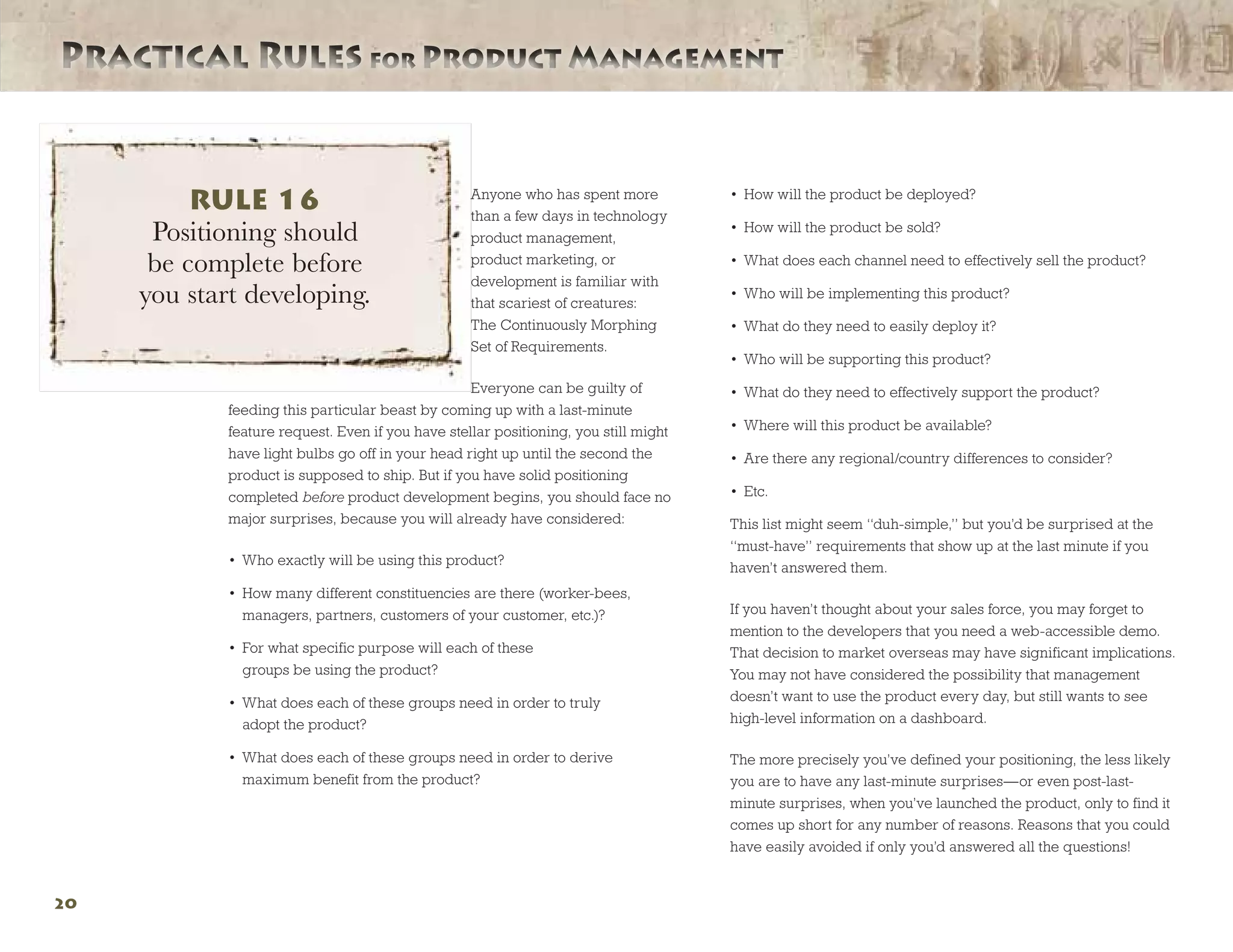 Practical Rules for Product ManagementPractical Rules for Product Management
20
Anyone who has spent more
than a few days in technology
product management,
product marketing, or
development is familiar with
that scariest of creatures:
The Continuously Morphing
Set of Requirements.
Everyone can be guilty of
feeding this particular beast by coming up with a last-minute
feature request. Even if you have stellar positioning, you still might
have light bulbs go off in your head right up until the second the
product is supposed to ship. But if you have solid positioning
completed before product development begins, you should face no
major surprises, because you will already have considered:
•	 Who exactly will be using this product?
•	 How many different constituencies are there (worker-bees,
managers, partners, customers of your customer, etc.)?
•	 For what specific purpose will each of these
groups be using the product?
•	 What does each of these groups need in order to truly
adopt the product?
•	 What does each of these groups need in order to derive
maximum benefit from the product?
•	 How will the product be deployed?
•	 How will the product be sold?
•	 What does each channel need to effectively sell the product?
•	 Who will be implementing this product?
•	 What do they need to easily deploy it?
•	 Who will be supporting this product?
•	 What do they need to effectively support the product?
•	 Where will this product be available?
•	 Are there any regional/country differences to consider?
•	 Etc.
This list might seem “duh-simple,” but you’d be surprised at the
“must-have” requirements that show up at the last minute if you
haven’t answered them.
If you haven’t thought about your sales force, you may forget to
mention to the developers that you need a web-accessible demo.
That decision to market overseas may have significant implications.
You may not have considered the possibility that management
doesn’t want to use the product every day, but still wants to see
high-level information on a dashboard.
The more precisely you’ve defined your positioning, the less likely
you are to have any last-minute surprises—or even post-last-
minute surprises, when you’ve launched the product, only to find it
comes up short for any number of reasons. Reasons that you could
have easily avoided if only you’d answered all the questions!
RULE 16
Positioning should
be complete before
you start developing.
 