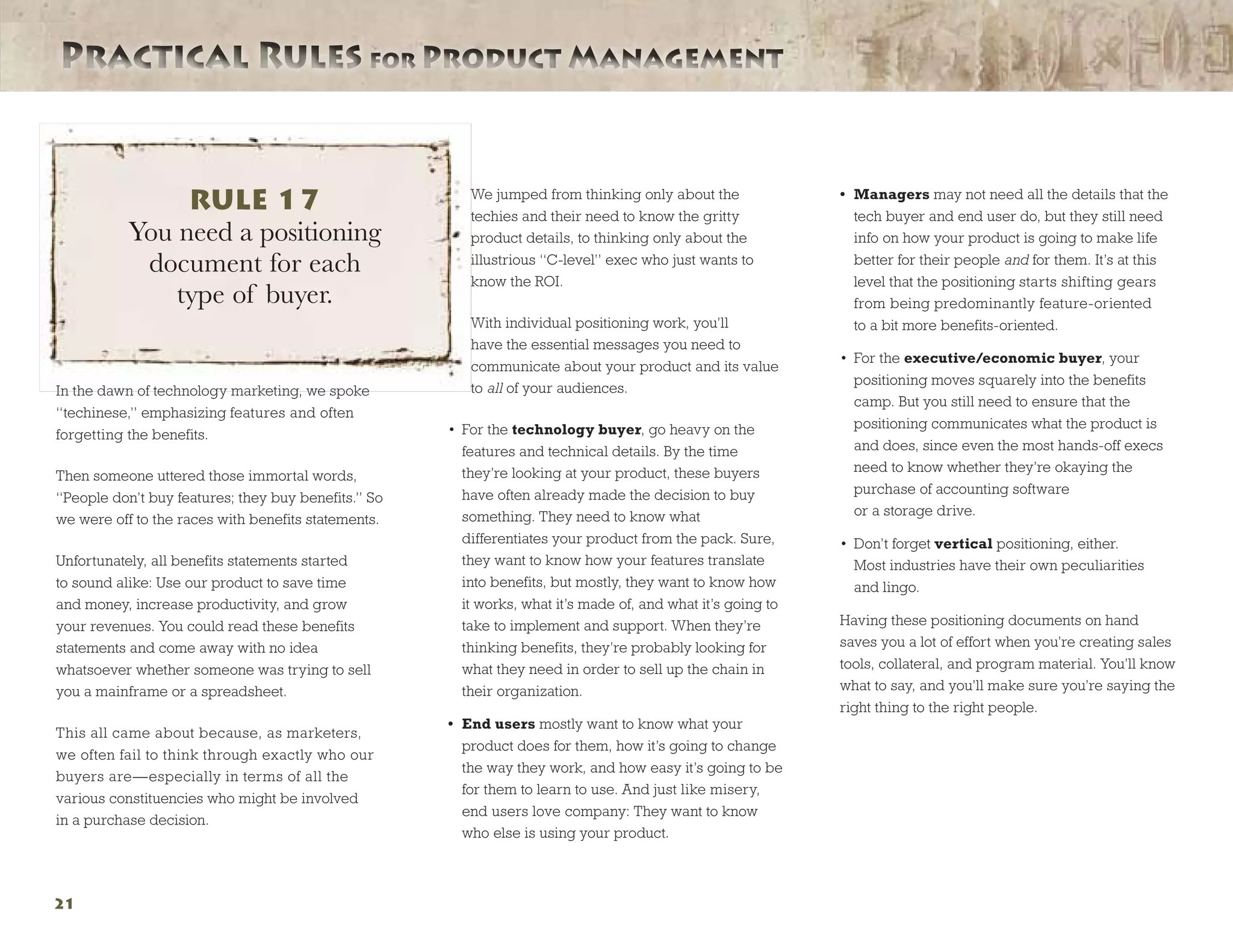 Practical Rules for Product ManagementPractical Rules for Product Management
21
In the dawn of technology marketing, we spoke
“techinese,” emphasizing features and often
forgetting the benefits.
Then someone uttered those immortal words,
“People don’t buy features; they buy benefits.” So
we were off to the races with benefits statements.
Unfortunately, all benefits statements started
to sound alike: Use our product to save time
and money, increase productivity, and grow
your revenues. You could read these benefits
statements and come away with no idea
whatsoever whether someone was trying to sell
you a mainframe or a spreadsheet.
This all came about because, as marketers,
we often fail to think through exactly who our
buyers are—especially in terms of all the
various constituencies who might be involved
in a purchase decision.
We jumped from thinking only about the
techies and their need to know the gritty
product details, to thinking only about the
illustrious “C-level” exec who just wants to
know the ROI.
With individual positioning work, you’ll
have the essential messages you need to
communicate about your product and its value
to all of your audiences.
•	 For the technology buyer, go heavy on the
features and technical details. By the time
they’re looking at your product, these buyers
have often already made the decision to buy
something. They need to know what
differentiates your product from the pack. Sure,
they want to know how your features translate
into benefits, but mostly, they want to know how
it works, what it’s made of, and what it’s going to
take to implement and support. When they’re
thinking benefits, they’re probably looking for
what they need in order to sell up the chain in
their organization.
•	 End users mostly want to know what your
product does for them, how it’s going to change
the way they work, and how easy it’s going to be
for them to learn to use. And just like misery,
end users love company: They want to know
who else is using your product.
•	 Managers may not need all the details that the
tech buyer and end user do, but they still need
info on how your product is going to make life
better for their people and for them. It’s at this
level that the positioning starts shifting gears
from being predominantly feature-oriented
to a bit more benefits-oriented.
•	 For the executive/economic buyer, your
positioning moves squarely into the benefits
camp. But you still need to ensure that the
positioning communicates what the product is
and does, since even the most hands-off execs
need to know whether they’re okaying the
purchase of accounting software
or a storage drive.
•	 Don’t forget vertical positioning, either.
Most industries have their own peculiarities
and lingo.
Having these positioning documents on hand
saves you a lot of effort when you’re creating sales
tools, collateral, and program material. You’ll know
what to say, and you’ll make sure you’re saying the
right thing to the right people.
RULE 17
You need a positioning
document for each
type of buyer.
 