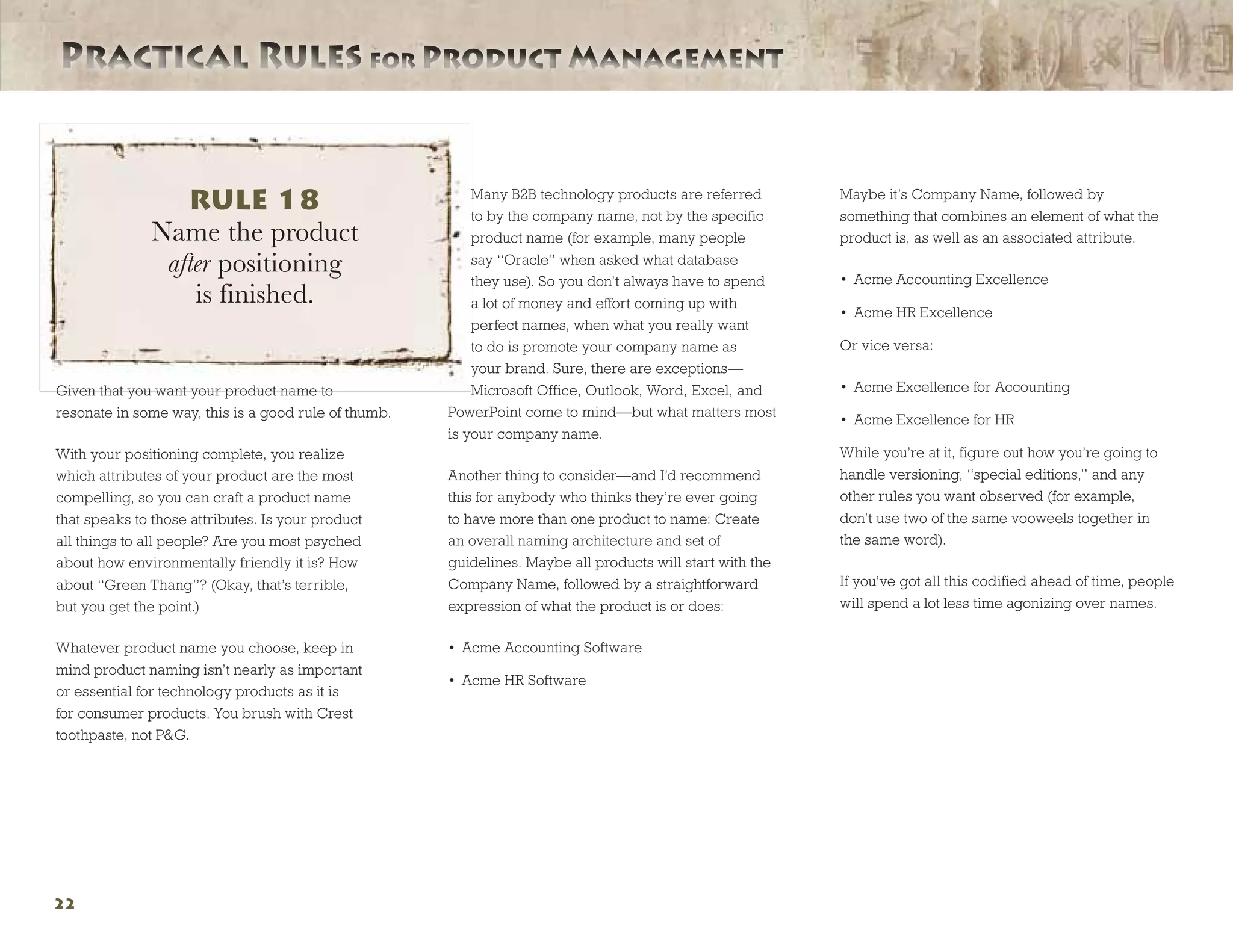 Practical Rules for Product ManagementPractical Rules for Product Management
22
Given that you want your product name to
resonate in some way, this is a good rule of thumb.
With your positioning complete, you realize
which attributes of your product are the most
compelling, so you can craft a product name
that speaks to those attributes. Is your product
all things to all people? Are you most psyched
about how environmentally friendly it is? How
about “Green Thang”? (Okay, that’s terrible,
but you get the point.)
Whatever product name you choose, keep in
mind product naming isn’t nearly as important
or essential for technology products as it is
for consumer products. You brush with Crest
toothpaste, not PG.
Many B2B technology products are referred
to by the company name, not by the specific
product name (for example, many people
say “Oracle” when asked what database
they use). So you don’t always have to spend
a lot of money and effort coming up with
perfect names, when what you really want
to do is promote your company name as
your brand. Sure, there are exceptions—
Microsoft Office, Outlook, Word, Excel, and
PowerPoint come to mind—but what matters most
is your company name.
Another thing to consider—and I’d recommend
this for anybody who thinks they’re ever going
to have more than one product to name: Create
an overall naming architecture and set of
guidelines. Maybe all products will start with the
Company Name, followed by a straightforward
expression of what the product is or does:
•	 Acme Accounting Software
•	 Acme HR Software
Maybe it’s Company Name, followed by
something that combines an element of what the
product is, as well as an associated attribute.
•	 Acme Accounting Excellence
•	 Acme HR Excellence
Or vice versa:
•	 Acme Excellence for Accounting
•	 Acme Excellence for HR
While you’re at it, figure out how you’re going to
handle versioning, “special editions,” and any
other rules you want observed (for example,
don’t use two of the same vooweels together in
the same word).
If you’ve got all this codified ahead of time, people
will spend a lot less time agonizing over names.
RULE 18
Name the product
after positioning
is finished.
 