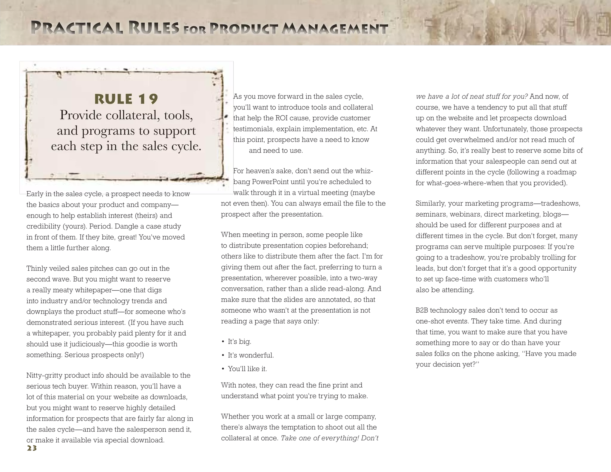 Practical Rules for Product ManagementPractical Rules for Product Management
23
Early in the sales cycle, a prospect needs to know
the basics about your product and company—
enough to help establish interest (theirs) and
credibility (yours). Period. Dangle a case study
in front of them. If they bite, great! You’ve moved
them a little further along.
Thinly veiled sales pitches can go out in the
second wave. But you might want to reserve
a really meaty whitepaper—one that digs
into industry and/or technology trends and
downplays the product stuff—for someone who’s
demonstrated serious interest. (If you have such
a whitepaper, you probably paid plenty for it and
should use it judiciously—this goodie is worth
something. Serious prospects only!)
Nitty-gritty product info should be available to the
serious tech buyer. Within reason, you’ll have a
lot of this material on your website as downloads,
but you might want to reserve highly detailed
information for prospects that are fairly far along in
the sales cycle—and have the salesperson send it,
or make it available via special download.
As you move forward in the sales cycle,
you’ll want to introduce tools and collateral
that help the ROI cause, provide customer
testimonials, explain implementation, etc. At
this point, prospects have a need to know
	 and need to use.
For heaven’s sake, don’t send out the whiz-
bang PowerPoint until you’re scheduled to
walk through it in a virtual meeting (maybe
not even then). You can always email the file to the
prospect after the presentation.
When meeting in person, some people like
to distribute presentation copies beforehand;
others like to distribute them after the fact. I’m for
giving them out after the fact, preferring to turn a
presentation, wherever possible, into a two-way
conversation, rather than a slide read-along. And
make sure that the slides are annotated, so that
someone who wasn’t at the presentation is not
reading a page that says only:
•	 It’s big.
•	 It’s wonderful.
•	 You’ll like it.
With notes, they can read the fine print and
understand what point you’re trying to make.
Whether you work at a small or large company,
there’s always the temptation to shoot out all the
collateral at once. Take one of everything! Don’t
we have a lot of neat stuff for you? And now, of
course, we have a tendency to put all that stuff
up on the website and let prospects download
whatever they want. Unfortunately, those prospects
could get overwhelmed and/or not read much of
anything. So, it’s really best to reserve some bits of
information that your salespeople can send out at
different points in the cycle (following a roadmap
for what-goes-where-when that you provided).
Similarly, your marketing programs—tradeshows,
seminars, webinars, direct marketing, blogs—
should be used for different purposes and at
different times in the cycle. But don’t forget, many
programs can serve multiple purposes: If you’re
going to a tradeshow, you’re probably trolling for
leads, but don’t forget that it’s a good opportunity
to set up face-time with customers who’ll
also be attending.
B2B technology sales don’t tend to occur as
one-shot events. They take time. And during
that time, you want to make sure that you have
something more to say or do than have your
sales folks on the phone asking, “Have you made
your decision yet?”
RULE 19
Provide collateral, tools,
and programs to support
each step in the sales cycle.
 