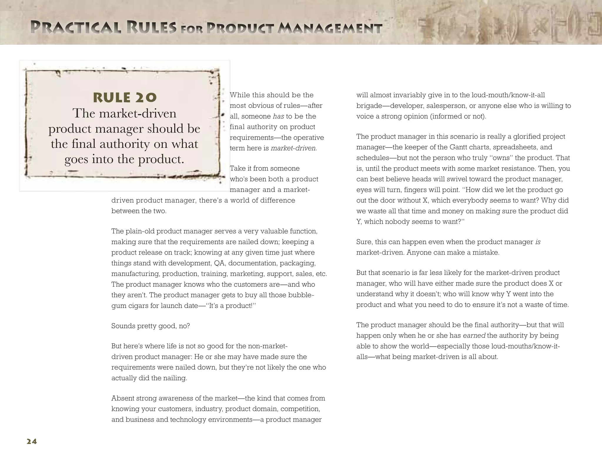 Practical Rules for Product ManagementPractical Rules for Product Management
24
While this should be the
most obvious of rules—after
all, someone has to be the
final authority on product
requirements—the operative
term here is market-driven.
Take it from someone
who’s been both a product
manager and a market-
driven product manager, there’s a world of difference
between the two.
The plain-old product manager serves a very valuable function,
making sure that the requirements are nailed down; keeping a
product release on track; knowing at any given time just where
things stand with development, QA, documentation, packaging,
manufacturing, production, training, marketing, support, sales, etc.
The product manager knows who the customers are—and who
they aren’t. The product manager gets to buy all those bubble-
gum cigars for launch date—“It’s a product!”
Sounds pretty good, no?
But here’s where life is not so good for the non-market-
driven product manager: He or she may have made sure the
requirements were nailed down, but they’re not likely the one who
actually did the nailing.
Absent strong awareness of the market—the kind that comes from
knowing your customers, industry, product domain, competition,
and business and technology environments—a product manager
will almost invariably give in to the loud-mouth/know-it-all
brigade—developer, salesperson, or anyone else who is willing to
voice a strong opinion (informed or not).
The product manager in this scenario is really a glorified project
manager—the keeper of the Gantt charts, spreadsheets, and
schedules—but not the person who truly “owns” the product. That
is, until the product meets with some market resistance. Then, you
can best believe heads will swivel toward the product manager,
eyes will turn, fingers will point. “How did we let the product go
out the door without X, which everybody seems to want? Why did
we waste all that time and money on making sure the product did
Y, which nobody seems to want?”
Sure, this can happen even when the product manager is
market-driven. Anyone can make a mistake.
But that scenario is far less likely for the market-driven product
manager, who will have either made sure the product does X or
understand why it doesn’t; who will know why Y went into the
product and what you need to do to ensure it’s not a waste of time.
The product manager should be the final authority—but that will
happen only when he or she has earned the authority by being
able to show the world—especially those loud-mouths/know-it-
alls—what being market-driven is all about.
RULE 20
The market-driven
product manager should be
the final authority on what
goes into the product.
 