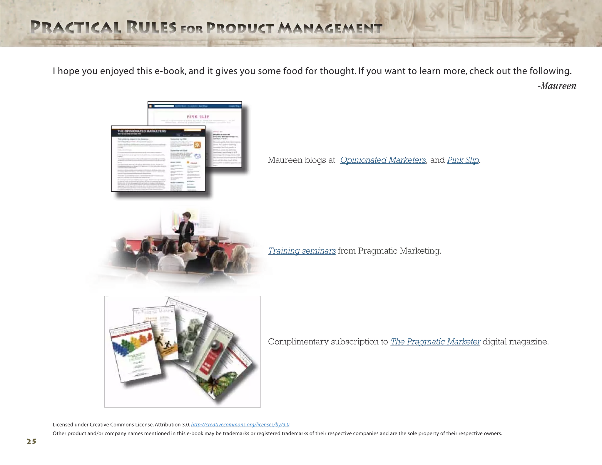 Practical Rules for Product ManagementPractical Rules for Product Management
25
Maureen blogs at Opinionated Marketers, and Pink Slip.
Training seminars from Pragmatic Marketing.
Complimentary subscription to The Pragmatic Marketer digital magazine.
I hope you enjoyed this e-book, and it gives you some food for thought. If you want to learn more, check out the following.
-Maureen
Licensed under Creative Commons License, Attribution 3.0. http://creativecommons.org/licenses/by/3.0
Other product and/or company names mentioned in this e-book may be trademarks or registered trademarks of their respective companies and are the sole property of their respective owners.
 