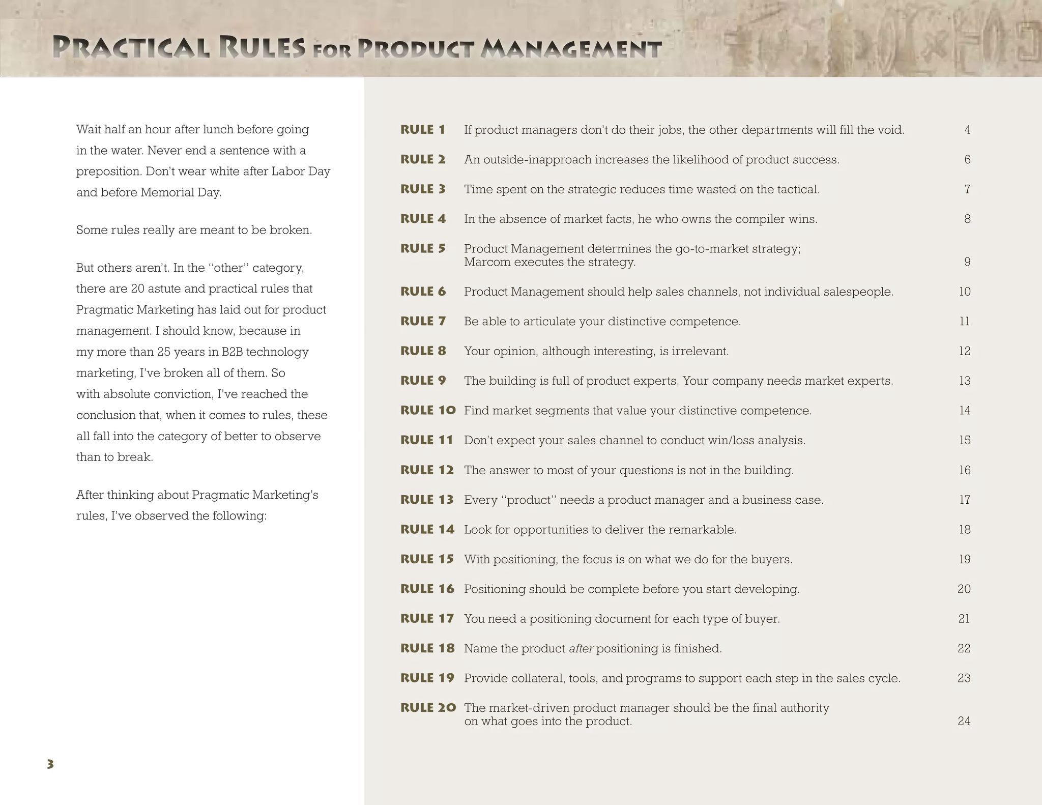 Wait half an hour after lunch before going
in the water. Never end a sentence with a
preposition. Don’t wear white after Labor Day
and before Memorial Day.
Some rules really are meant to be broken.
But others aren’t. In the “other” category,
there are 20 astute and practical rules that
Pragmatic Marketing has laid out for product
management. I should know, because in
my more than 25 years in B2B technology
marketing, I’ve broken all of them. So
with absolute conviction, I’ve reached the
conclusion that, when it comes to rules, these
all fall into the category of better to observe
than to break.
After thinking about Pragmatic Marketing’s
rules, I’ve observed the following:
RULE 1	 If product managers don’t do their jobs, the other departments will fill the void.	 4
RULE 2	 An outside-inapproach increases the likelihood of product success.	 6
RULE 3 	 Time spent on the strategic reduces time wasted on the tactical.	 7
RULE 4	 In the absence of market facts, he who owns the compiler wins.	 8
RULE 5	Product Management determines the go-to-market strategy;
Marcom executes the strategy.	 9
RULE 6	 Product Management should help sales channels, not individual salespeople.	 10
RULE 7	 Be able to articulate your distinctive competence.	 11
RULE 8	 Your opinion, although interesting, is irrelevant.	 12
RULE 9	 The building is full of product experts. Your company needs market experts.	 13
RULE 10	 Find market segments that value your distinctive competence.	 14
RULE 11	 Don’t expect your sales channel to conduct win/loss analysis.	 15
RULE 12	 The answer to most of your questions is not in the building.	 16
RULE 13	 Every “product” needs a product manager and a business case.	 17
RULE 14	 Look for opportunities to deliver the remarkable.	 18
RULE 15	 With positioning, the focus is on what we do for the buyers.	 19
RULE 16	 Positioning should be complete before you start developing.	 20
RULE 17	 You need a positioning document for each type of buyer.	 21
RULE 18	 Name the product after positioning is finished.	 22
RULE 19	 Provide collateral, tools, and programs to support each step in the sales cycle.	 23
RULE 20	The market-driven product manager should be the final authority
on what goes into the product.	 24
Practical Rules for Product ManagementPractical Rules for Product Management
3
 