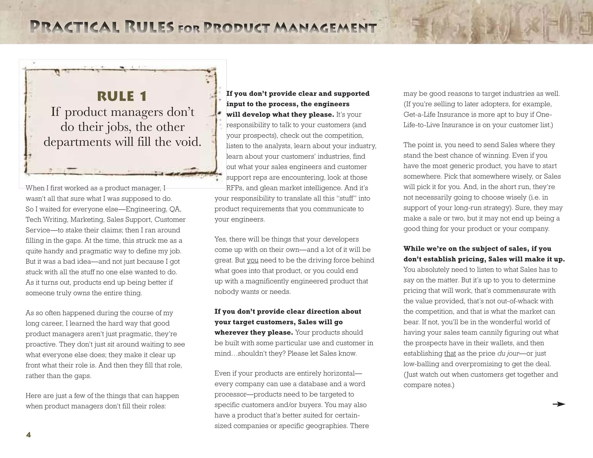 Practical Rules for Product ManagementPractical Rules for Product Management
4
When I first worked as a product manager, I
wasn’t all that sure what I was supposed to do.
So I waited for everyone else—Engineering, QA,
Tech Writing, Marketing, Sales Support, Customer
Service—to stake their claims; then I ran around
filling in the gaps. At the time, this struck me as a
quite handy and pragmatic way to define my job.
But it was a bad idea—and not just because I got
stuck with all the stuff no one else wanted to do.
As it turns out, products end up being better if
someone truly owns the entire thing.
As so often happened during the course of my
long career, I learned the hard way that good
product managers aren’t just pragmatic, they’re
proactive. They don’t just sit around waiting to see
what everyone else does; they make it clear up
front what their role is. And then they fill that role,
rather than the gaps.
Here are just a few of the things that can happen
when product managers don’t fill their roles:
If you don’t provide clear and supported
input to the process, the engineers
will develop what they please. It’s your
responsibility to talk to your customers (and
your prospects), check out the competition,
listen to the analysts, learn about your industry,
learn about your customers’ industries, find
out what your sales engineers and customer
support reps are encountering, look at those
RFPs, and glean market intelligence. And it’s
your responsibility to translate all this “stuff” into
product requirements that you communicate to
your engineers.
Yes, there will be things that your developers
come up with on their own—and a lot of it will be
great. But you need to be the driving force behind
what goes into that product, or you could end
up with a magnificently engineered product that
nobody wants or needs.
If you don’t provide clear direction about
your target customers, Sales will go
wherever they please. Your products should
be built with some particular use and customer in
mind…shouldn’t they? Please let Sales know.
Even if your products are entirely horizontal—
every company can use a database and a word
processor—products need to be targeted to
specific customers and/or buyers. You may also
have a product that’s better suited for certain-
sized companies or specific geographies. There
may be good reasons to target industries as well.
(If you’re selling to later adopters, for example,
Get-a-Life Insurance is more apt to buy if One-
Life-to-Live Insurance is on your customer list.)
The point is, you need to send Sales where they
stand the best chance of winning. Even if you
have the most generic product, you have to start
somewhere. Pick that somewhere wisely, or Sales
will pick it for you. And, in the short run, they’re
not necessarily going to choose wisely (i.e. in
support of your long-run strategy). Sure, they may
make a sale or two, but it may not end up being a
good thing for your product or your company.
While we’re on the subject of sales, if you
don’t establish pricing, Sales will make it up.
You absolutely need to listen to what Sales has to
say on the matter. But it’s up to you to determine
pricing that will work, that’s commensurate with
the value provided, that’s not out-of-whack with
the competition, and that is what the market can
bear. If not, you’ll be in the wonderful world of
having your sales team cannily figuring out what
the prospects have in their wallets, and then
establishing that as the price du jour—or just
low-balling and overpromising to get the deal.
(Just watch out when customers get together and
compare notes.)

RULE 1
If product managers don’t
do their jobs, the other
departments will fill the void.
 