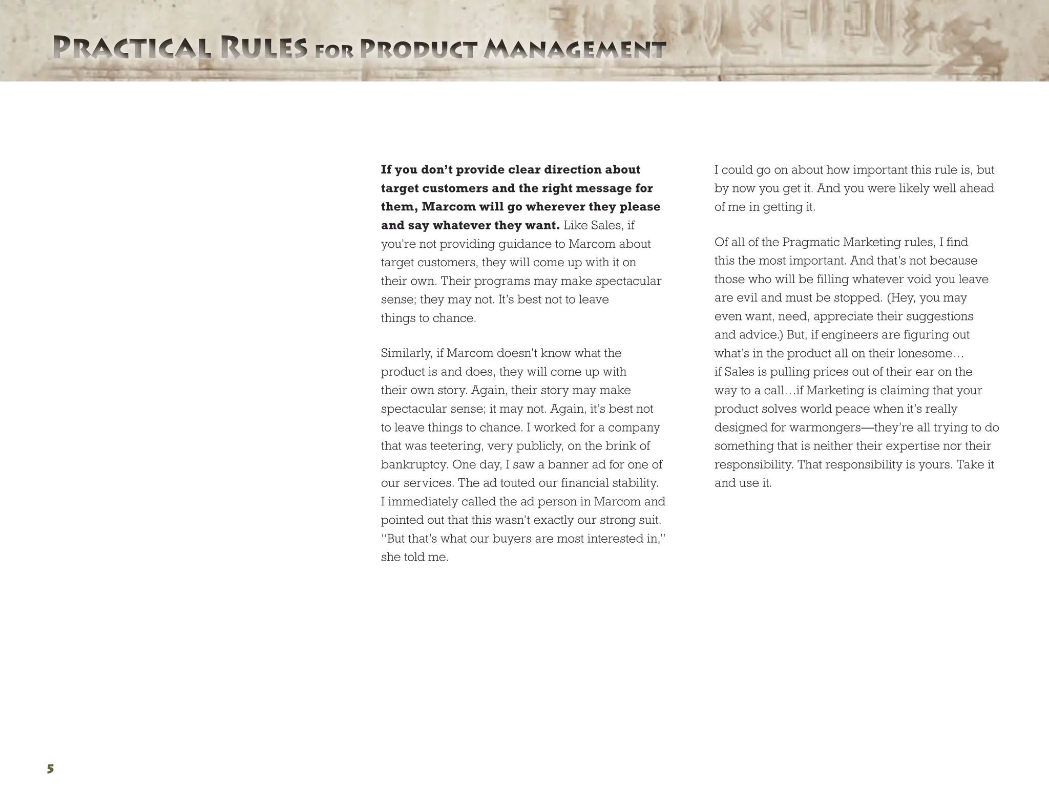 Practical Rules for Product ManagementPractical Rules for Product Management
5
If you don’t provide clear direction about
target customers and the right message for
them, Marcom will go wherever they please
and say whatever they want. Like Sales, if
you’re not providing guidance to Marcom about
target customers, they will come up with it on
their own. Their programs may make spectacular
sense; they may not. It’s best not to leave
things to chance.
Similarly, if Marcom doesn’t know what the
product is and does, they will come up with
their own story. Again, their story may make
spectacular sense; it may not. Again, it’s best not
to leave things to chance. I worked for a company
that was teetering, very publicly, on the brink of
bankruptcy. One day, I saw a banner ad for one of
our services. The ad touted our financial stability.
I immediately called the ad person in Marcom and
pointed out that this wasn’t exactly our strong suit.
“But that’s what our buyers are most interested in,”
she told me.
I could go on about how important this rule is, but
by now you get it. And you were likely well ahead
of me in getting it.
Of all of the Pragmatic Marketing rules, I find
this the most important. And that’s not because
those who will be filling whatever void you leave
are evil and must be stopped. (Hey, you may
even want, need, appreciate their suggestions
and advice.) But, if engineers are figuring out
what’s in the product all on their lonesome…
if Sales is pulling prices out of their ear on the
way to a call…if Marketing is claiming that your
product solves world peace when it’s really
designed for warmongers—they’re all trying to do
something that is neither their expertise nor their
responsibility. That responsibility is yours. Take it
and use it.
 