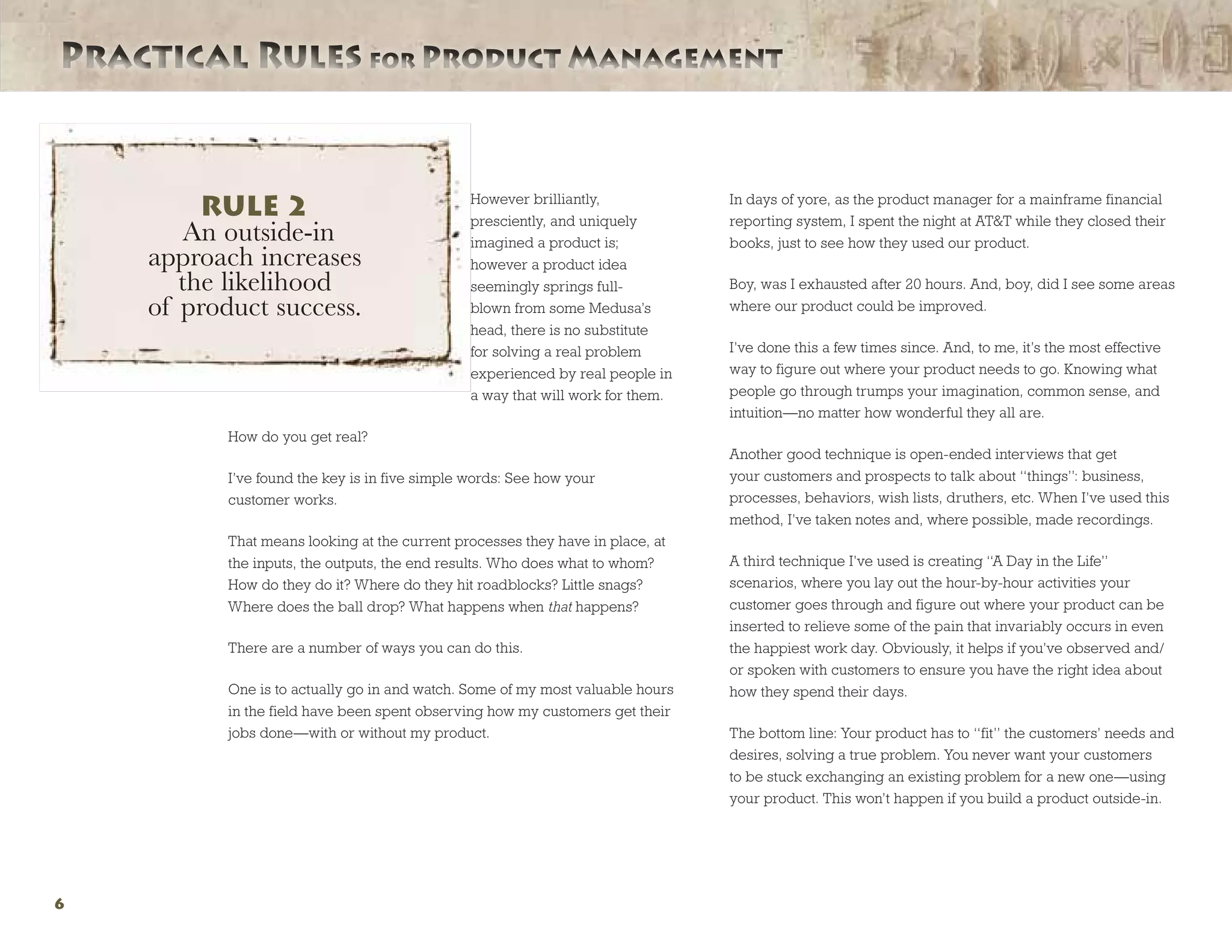 Practical Rules for Product ManagementPractical Rules for Product Management
6
However brilliantly,
presciently, and uniquely
imagined a product is;
however a product idea
seemingly springs full-
blown from some Medusa’s
head, there is no substitute
for solving a real problem
experienced by real people in
a way that will work for them.
How do you get real?
I’ve found the key is in five simple words: See how your
customer works.
That means looking at the current processes they have in place, at
the inputs, the outputs, the end results. Who does what to whom?
How do they do it? Where do they hit roadblocks? Little snags?
Where does the ball drop? What happens when that happens?
There are a number of ways you can do this.
One is to actually go in and watch. Some of my most valuable hours
in the field have been spent observing how my customers get their
jobs done—with or without my product.
In days of yore, as the product manager for a mainframe financial
reporting system, I spent the night at ATT while they closed their
books, just to see how they used our product.
Boy, was I exhausted after 20 hours. And, boy, did I see some areas
where our product could be improved.
I’ve done this a few times since. And, to me, it’s the most effective
way to figure out where your product needs to go. Knowing what
people go through trumps your imagination, common sense, and
intuition—no matter how wonderful they all are.
Another good technique is open-ended interviews that get
your customers and prospects to talk about “things”: business,
processes, behaviors, wish lists, druthers, etc. When I’ve used this
method, I’ve taken notes and, where possible, made recordings.
A third technique I’ve used is creating “A Day in the Life”
scenarios, where you lay out the hour-by-hour activities your
customer goes through and figure out where your product can be
inserted to relieve some of the pain that invariably occurs in even
the happiest work day. Obviously, it helps if you’ve observed and/
or spoken with customers to ensure you have the right idea about
how they spend their days.
The bottom line: Your product has to “fit” the customers’ needs and
desires, solving a true problem. You never want your customers
to be stuck exchanging an existing problem for a new one—using
your product. This won’t happen if you build a product outside-in.
RULE 2
An outside-in
approach increases
the likelihood
of product success.
 