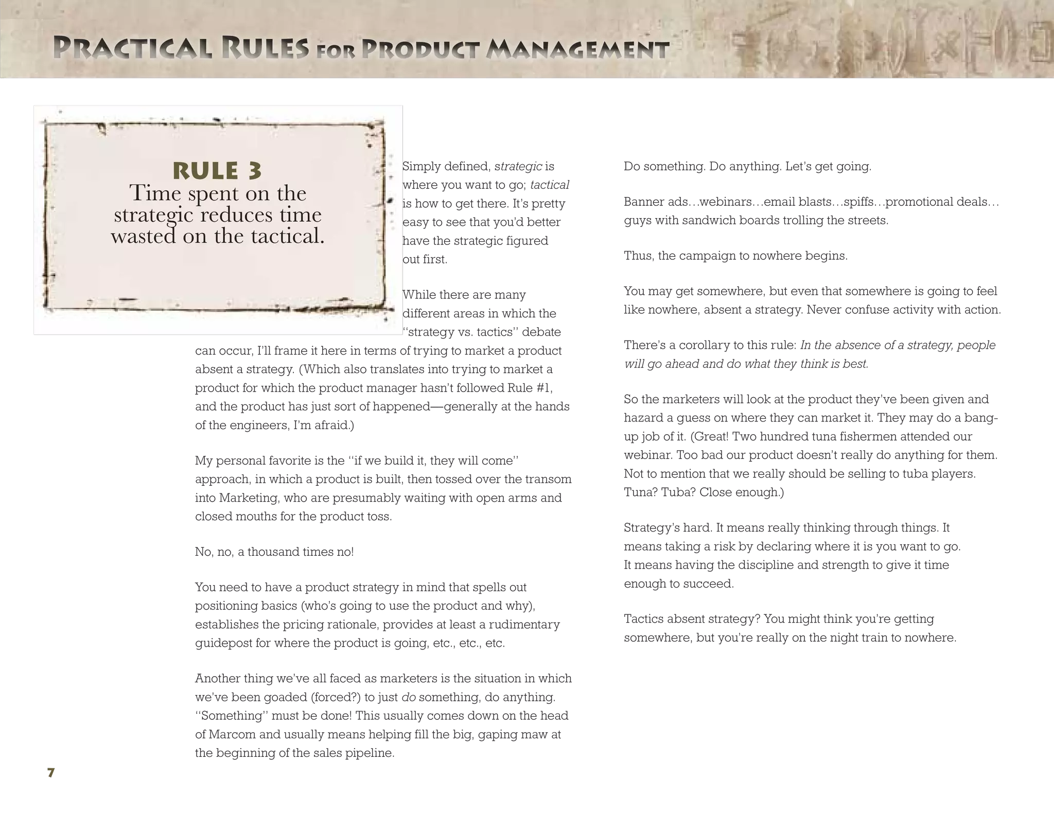 Practical Rules for Product ManagementPractical Rules for Product Management
7
Simply defined, strategic is
where you want to go; tactical
is how to get there. It’s pretty
easy to see that you’d better
have the strategic figured
out first.
While there are many
different areas in which the
“strategy vs. tactics” debate
can occur, I’ll frame it here in terms of trying to market a product
absent a strategy. (Which also translates into trying to market a
product for which the product manager hasn’t followed Rule #1,
and the product has just sort of happened—generally at the hands
of the engineers, I’m afraid.)
My personal favorite is the “if we build it, they will come”
approach, in which a product is built, then tossed over the transom
into Marketing, who are presumably waiting with open arms and
closed mouths for the product toss.
No, no, a thousand times no!
You need to have a product strategy in mind that spells out
positioning basics (who’s going to use the product and why),
establishes the pricing rationale, provides at least a rudimentary
guidepost for where the product is going, etc., etc., etc.
Another thing we’ve all faced as marketers is the situation in which
we’ve been goaded (forced?) to just do something, do anything.
“Something” must be done! This usually comes down on the head
of Marcom and usually means helping fill the big, gaping maw at
the beginning of the sales pipeline.
Do something. Do anything. Let’s get going.
Banner ads…webinars…email blasts…spiffs…promotional deals…
guys with sandwich boards trolling the streets.
Thus, the campaign to nowhere begins.
You may get somewhere, but even that somewhere is going to feel
like nowhere, absent a strategy. Never confuse activity with action.
There’s a corollary to this rule: In the absence of a strategy, people
will go ahead and do what they think is best.
So the marketers will look at the product they’ve been given and
hazard a guess on where they can market it. They may do a bang-
up job of it. (Great! Two hundred tuna fishermen attended our
webinar. Too bad our product doesn’t really do anything for them.
Not to mention that we really should be selling to tuba players.
Tuna? Tuba? Close enough.)
Strategy’s hard. It means really thinking through things. It
means taking a risk by declaring where it is you want to go.
It means having the discipline and strength to give it time
enough to succeed.
Tactics absent strategy? You might think you’re getting
somewhere, but you’re really on the night train to nowhere.
RULE 3
Time spent on the
strategic reduces time
wasted on the tactical.
 