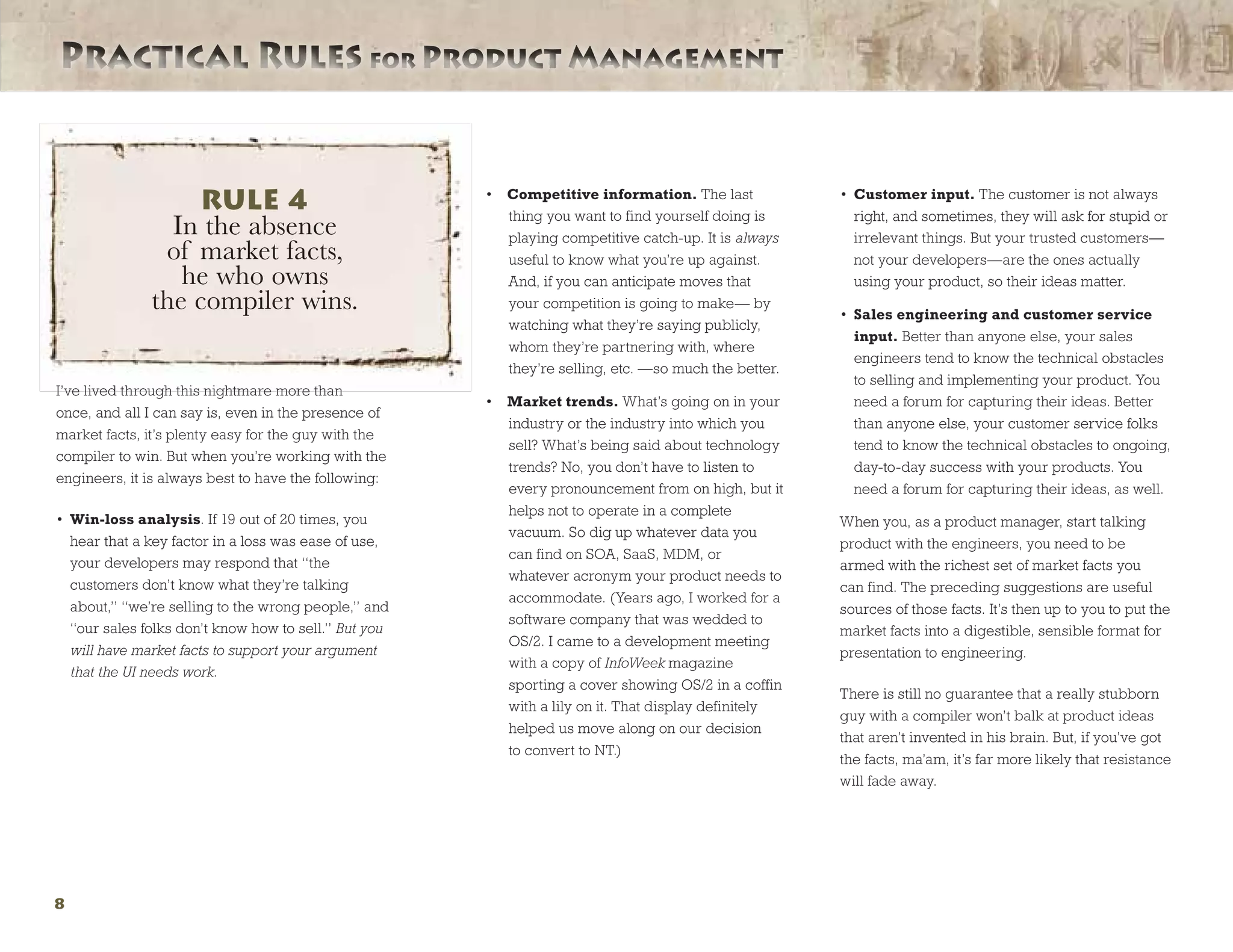 Practical Rules for Product ManagementPractical Rules for Product Management
8
I’ve lived through this nightmare more than
once, and all I can say is, even in the presence of
market facts, it’s plenty easy for the guy with the
compiler to win. But when you’re working with the
engineers, it is always best to have the following:
•	 Win-loss analysis. If 19 out of 20 times, you
hear that a key factor in a loss was ease of use,
your developers may respond that “the
customers don’t know what they’re talking
about,” “we’re selling to the wrong people,” and
“our sales folks don’t know how to sell.” But you
will have market facts to support your argument
that the UI needs work.
•	 Competitive information. The last
thing you want to find yourself doing is
playing competitive catch-up. It is always
useful to know what you’re up against.
And, if you can anticipate moves that
your competition is going to make— by
watching what they’re saying publicly,
whom they’re partnering with, where
they’re selling, etc. —so much the better.
•	 Market trends. What’s going on in your
industry or the industry into which you
sell? What’s being said about technology
trends? No, you don’t have to listen to
every pronouncement from on high, but it
helps not to operate in a complete
vacuum. So dig up whatever data you
can find on SOA, SaaS, MDM, or
whatever acronym your product needs to
accommodate. (Years ago, I worked for a
software company that was wedded to
OS/2. I came to a development meeting
with a copy of InfoWeek magazine
sporting a cover showing OS/2 in a coffin
with a lily on it. That display definitely
helped us move along on our decision
to convert to NT.)
•	 Customer input. The customer is not always
right, and sometimes, they will ask for stupid or
irrelevant things. But your trusted customers—
not your developers—are the ones actually
using your product, so their ideas matter.
•	 Sales engineering and customer service
input. Better than anyone else, your sales
engineers tend to know the technical obstacles
to selling and implementing your product. You
need a forum for capturing their ideas. Better
than anyone else, your customer service folks
tend to know the technical obstacles to ongoing,
day-to-day success with your products. You
need a forum for capturing their ideas, as well.
When you, as a product manager, start talking
product with the engineers, you need to be
armed with the richest set of market facts you
can find. The preceding suggestions are useful
sources of those facts. It’s then up to you to put the
market facts into a digestible, sensible format for
presentation to engineering.
There is still no guarantee that a really stubborn
guy with a compiler won’t balk at product ideas
that aren’t invented in his brain. But, if you’ve got
the facts, ma’am, it’s far more likely that resistance
will fade away.
RULE 4
In the absence
of market facts,
he who owns
the compiler wins.
 