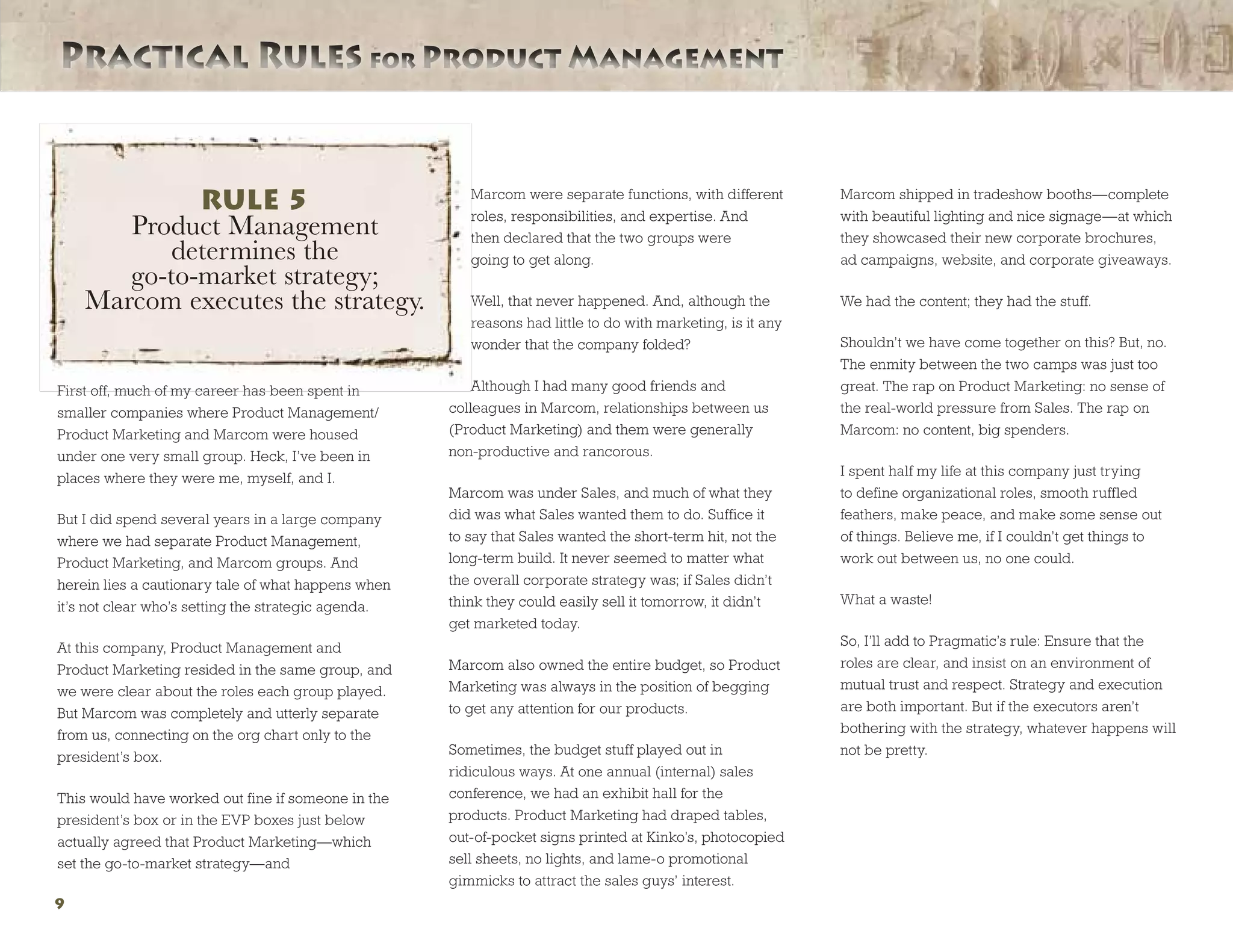 Practical Rules for Product ManagementPractical Rules for Product Management
9
First off, much of my career has been spent in
smaller companies where Product Management/
Product Marketing and Marcom were housed
under one very small group. Heck, I’ve been in
places where they were me, myself, and I.
But I did spend several years in a large company
where we had separate Product Management,
Product Marketing, and Marcom groups. And
herein lies a cautionary tale of what happens when
it’s not clear who’s setting the strategic agenda.
At this company, Product Management and
Product Marketing resided in the same group, and
we were clear about the roles each group played.
But Marcom was completely and utterly separate
from us, connecting on the org chart only to the
president’s box.
This would have worked out fine if someone in the
president’s box or in the EVP boxes just below
actually agreed that Product Marketing—which
set the go-to-market strategy—and
Marcom were separate functions, with different
roles, responsibilities, and expertise. And
then declared that the two groups were
going to get along.
Well, that never happened. And, although the
reasons had little to do with marketing, is it any
wonder that the company folded?
Although I had many good friends and
colleagues in Marcom, relationships between us
(Product Marketing) and them were generally
non-productive and rancorous.
Marcom was under Sales, and much of what they
did was what Sales wanted them to do. Suffice it
to say that Sales wanted the short-term hit, not the
long-term build. It never seemed to matter what
the overall corporate strategy was; if Sales didn’t
think they could easily sell it tomorrow, it didn’t
get marketed today.
Marcom also owned the entire budget, so Product
Marketing was always in the position of begging
to get any attention for our products.
Sometimes, the budget stuff played out in
ridiculous ways. At one annual (internal) sales
conference, we had an exhibit hall for the
products. Product Marketing had draped tables,
out-of-pocket signs printed at Kinko’s, photocopied
sell sheets, no lights, and lame-o promotional
gimmicks to attract the sales guys’ interest.
Marcom shipped in tradeshow booths—complete
with beautiful lighting and nice signage—at which
they showcased their new corporate brochures,
ad campaigns, website, and corporate giveaways.
We had the content; they had the stuff.
Shouldn’t we have come together on this? But, no.
The enmity between the two camps was just too
great. The rap on Product Marketing: no sense of
the real-world pressure from Sales. The rap on
Marcom: no content, big spenders.
I spent half my life at this company just trying
to define organizational roles, smooth ruffled
feathers, make peace, and make some sense out
of things. Believe me, if I couldn’t get things to
work out between us, no one could.
What a waste!
So, I’ll add to Pragmatic’s rule: Ensure that the
roles are clear, and insist on an environment of
mutual trust and respect. Strategy and execution
are both important. But if the executors aren’t
bothering with the strategy, whatever happens will
not be pretty.
RULE 5
Product Management
determines the
go-to-market strategy;
Marcom executes the strategy.
 