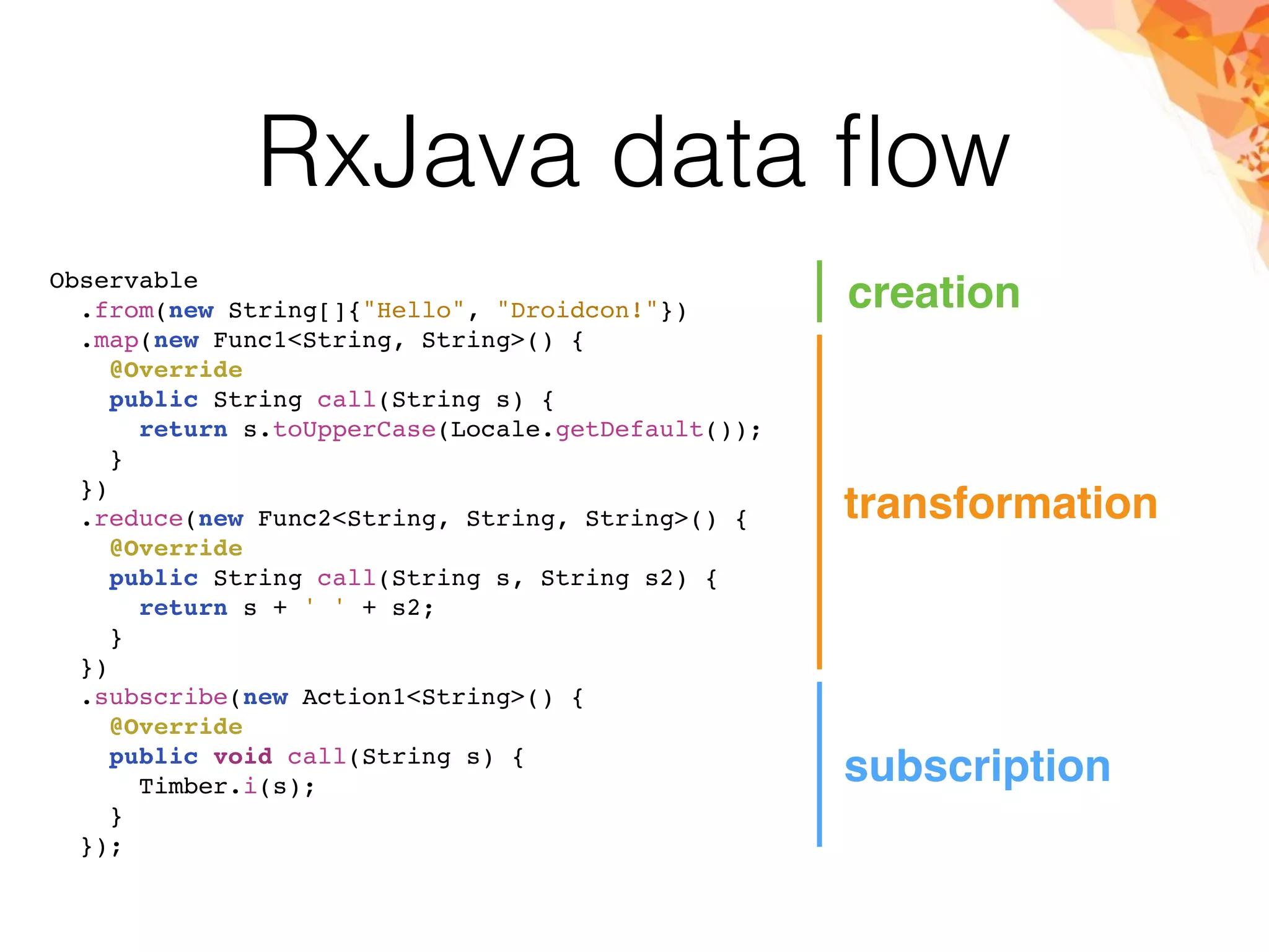 RxJava data ﬂow
Observable
.from(new String[]{"Hello", "Droidcon!"})
.map(new Func1<String, String>() {
@Override
public String call(String s) {
return s.toUpperCase(Locale.getDefault());
}
})
.reduce(new Func2<String, String, String>() {
@Override
public String call(String s, String s2) {
return s + ' ' + s2;
}
})
.subscribe(new Action1<String>() {
@Override
public void call(String s) {
Timber.i(s);
}
});
creation
transformation
subscription
 