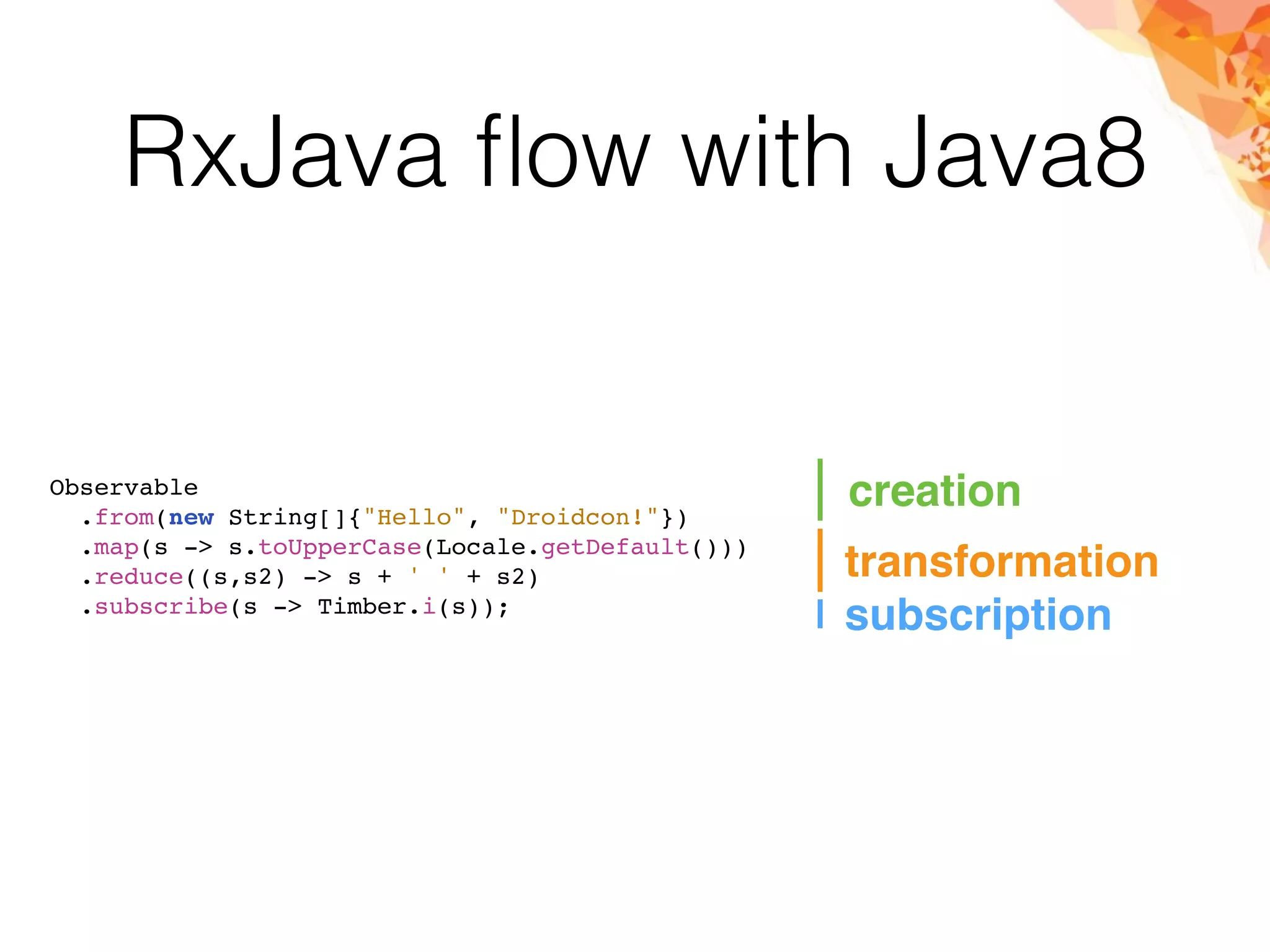 RxJava ﬂow with Java8
creation
transformation
subscription
Observable
.from(new String[]{"Hello", "Droidcon!"})
.map(s -> s.toUpperCase(Locale.getDefault()))
.reduce((s,s2) -> s + ' ' + s2)
.subscribe(s -> Timber.i(s));
 