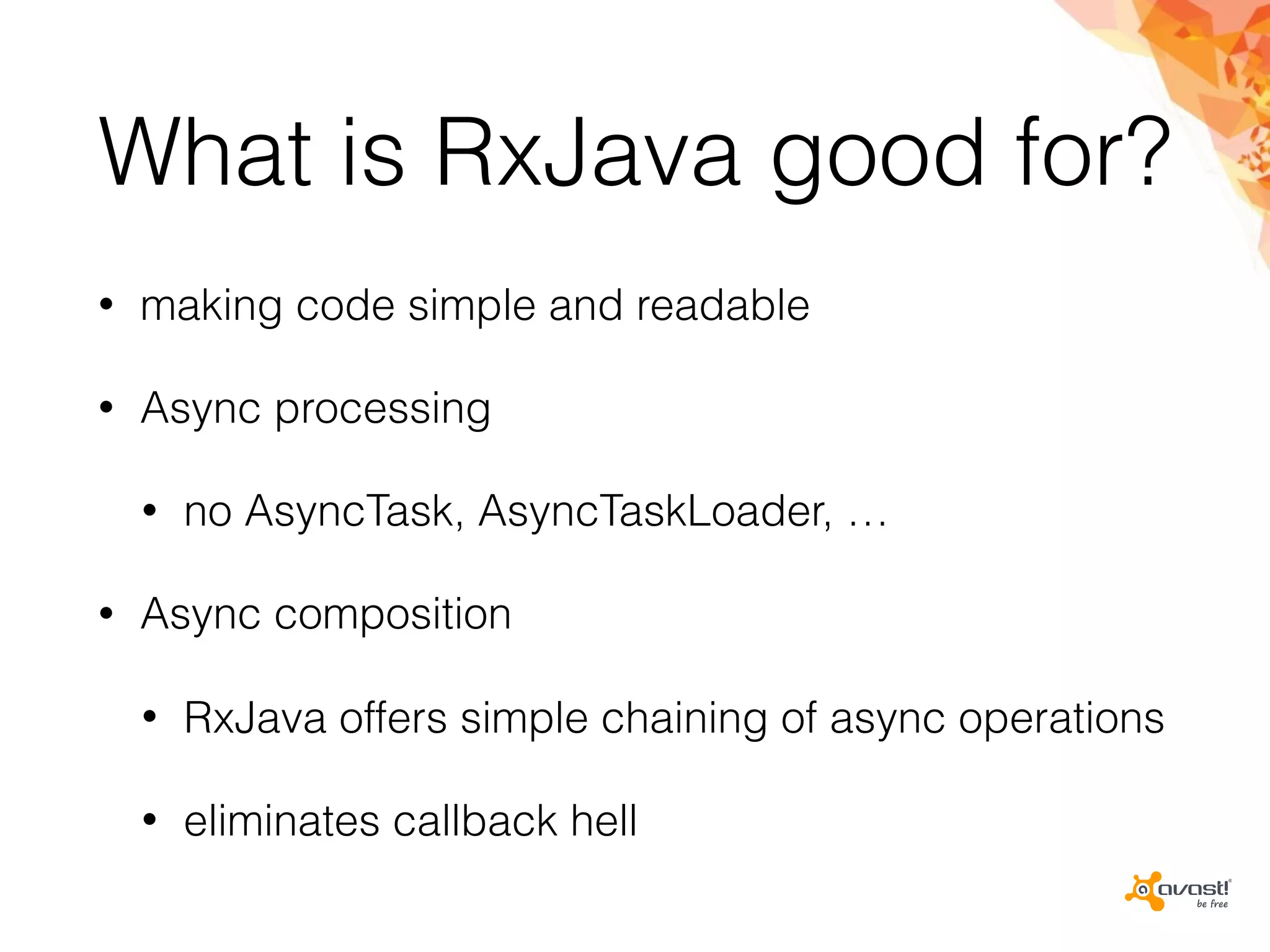 What is RxJava good for?
• making code simple and readable
• Async processing
• no AsyncTask, AsyncTaskLoader, …
• Async composition
• RxJava offers simple chaining of async operations
• eliminates callback hell
 