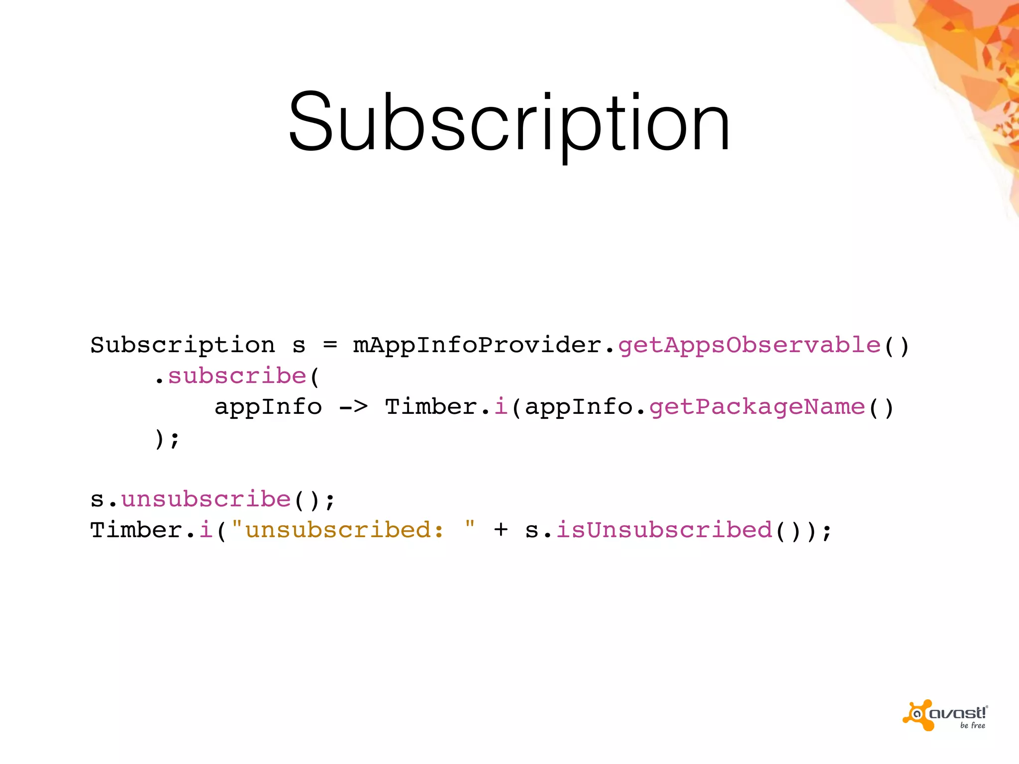Subscription
Subscription s = mAppInfoProvider.getAppsObservable()
.subscribe(
appInfo -> Timber.i(appInfo.getPackageName()
);
s.unsubscribe();
Timber.i("unsubscribed: " + s.isUnsubscribed());
 