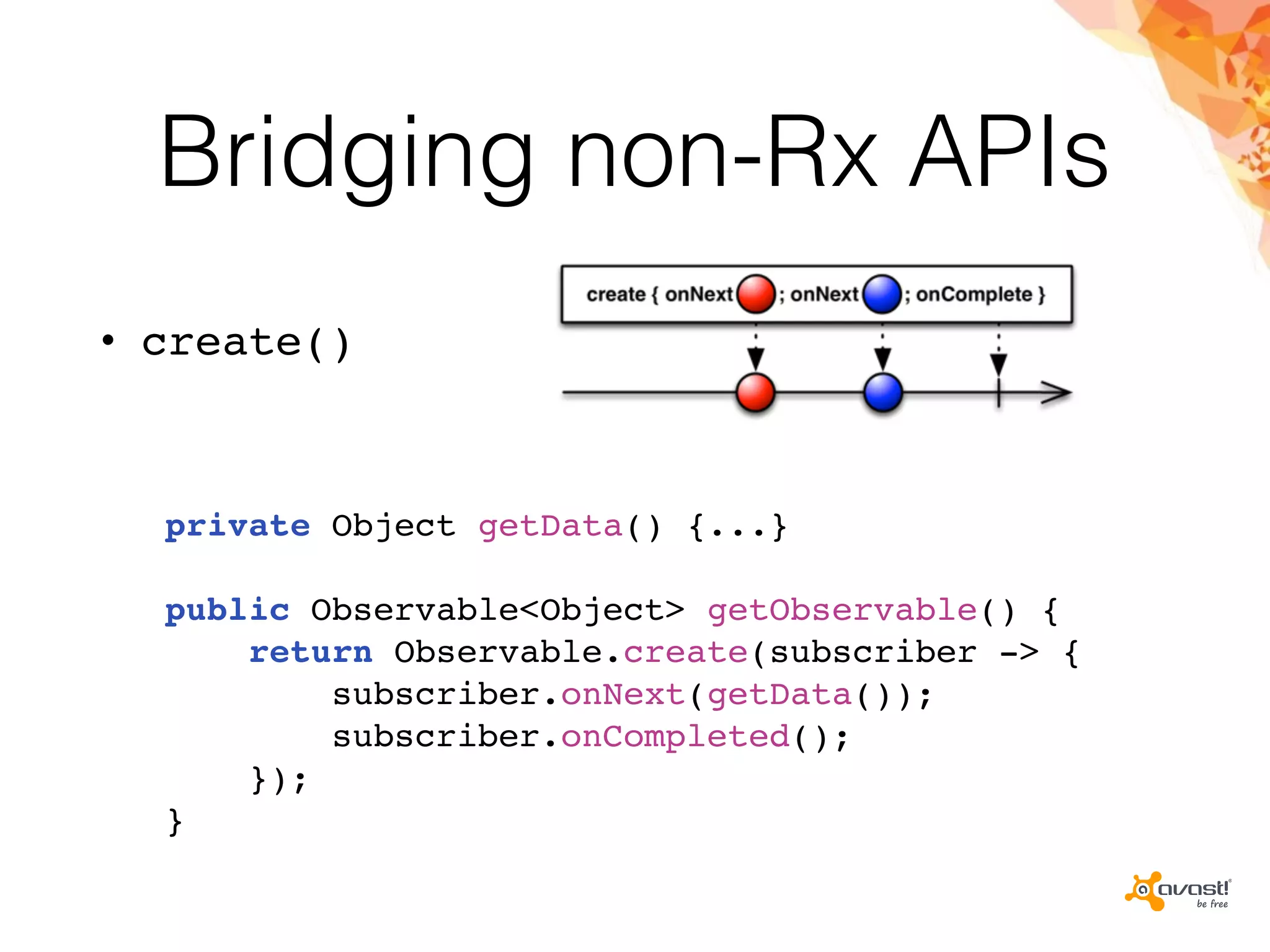 Bridging non-Rx APIs
• create()
private Object getData() {...}
public Observable<Object> getObservable() {
return Observable.create(subscriber -> {
subscriber.onNext(getData());
subscriber.onCompleted();
});
}
 