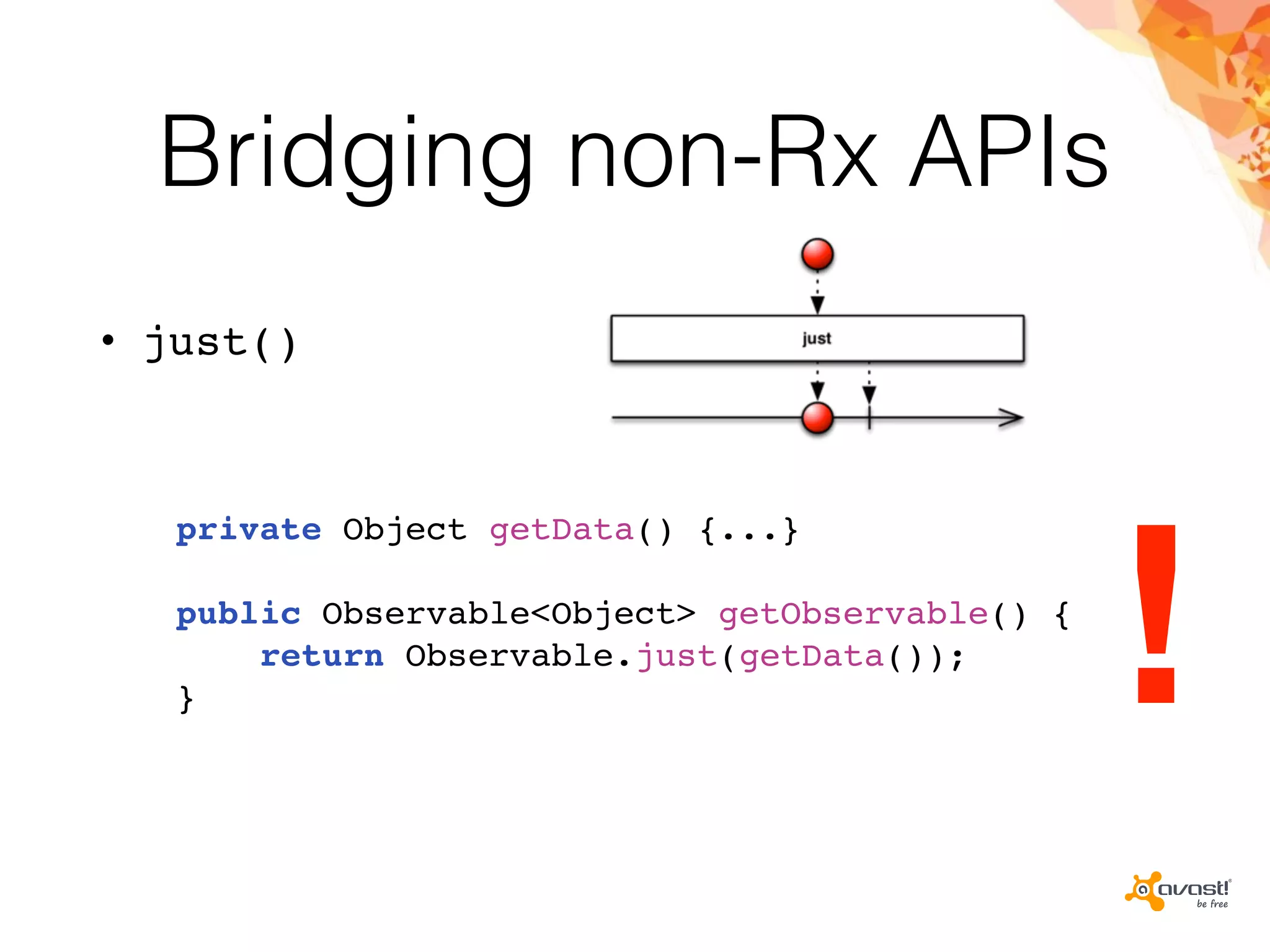 Bridging non-Rx APIs
• just()
private Object getData() {...}
public Observable<Object> getObservable() {
return Observable.just(getData());
} !
 