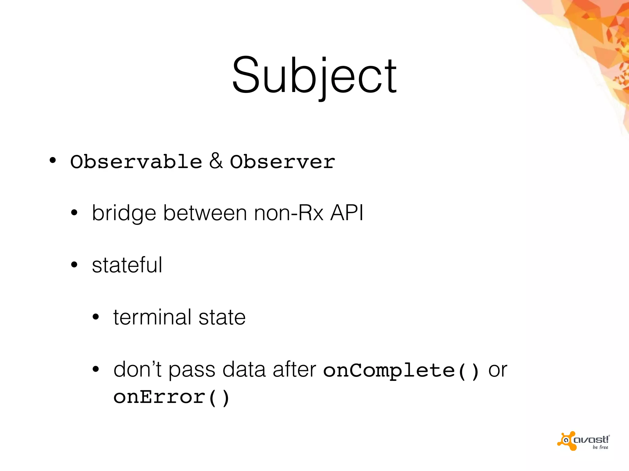 Subject
• Observable & Observer
• bridge between non-Rx API
• stateful
• terminal state
• don’t pass data after onComplete() or
onError()
 