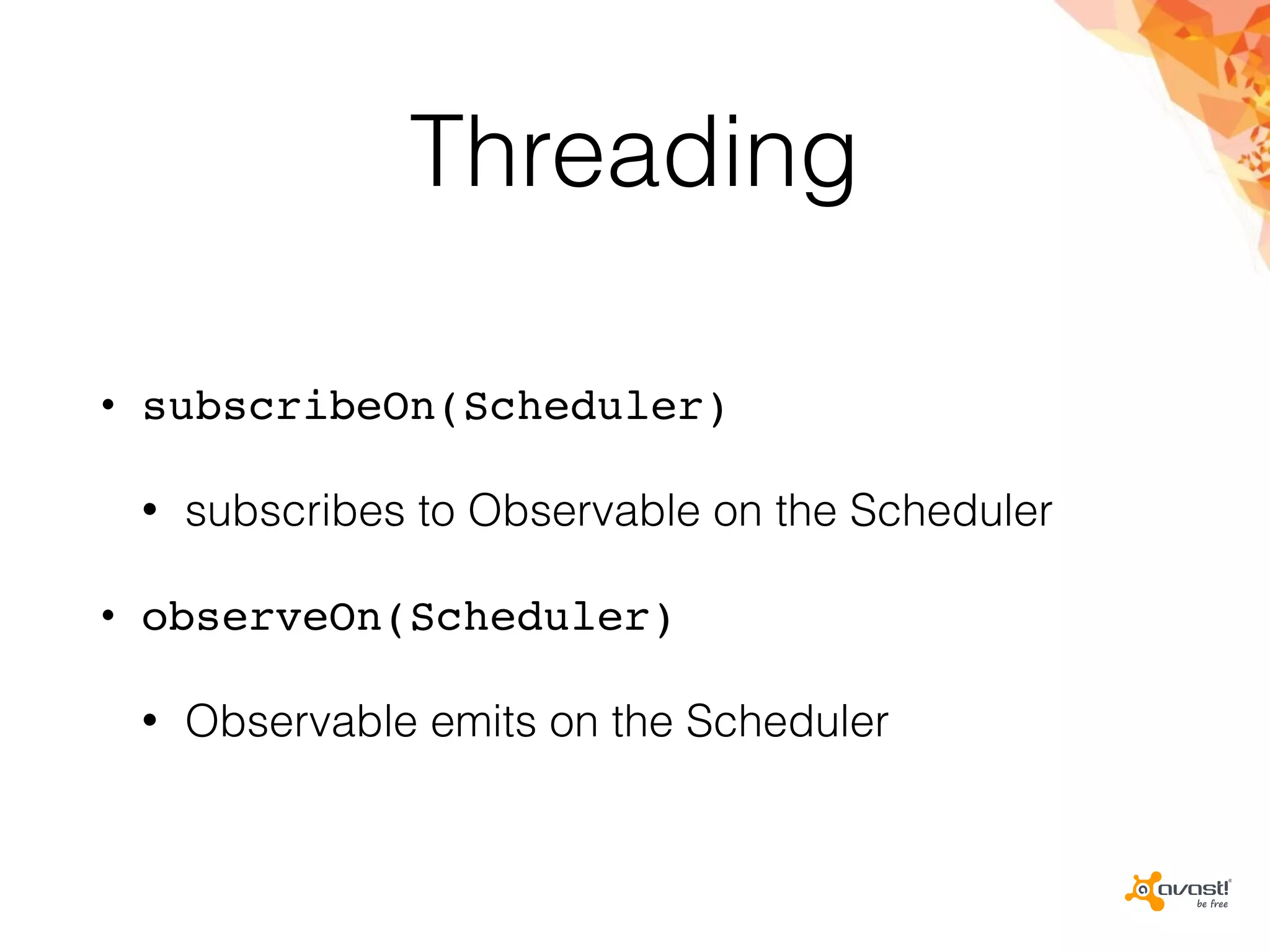 Threading
• subscribeOn(Scheduler)
• subscribes to Observable on the Scheduler
• observeOn(Scheduler)
• Observable emits on the Scheduler
 