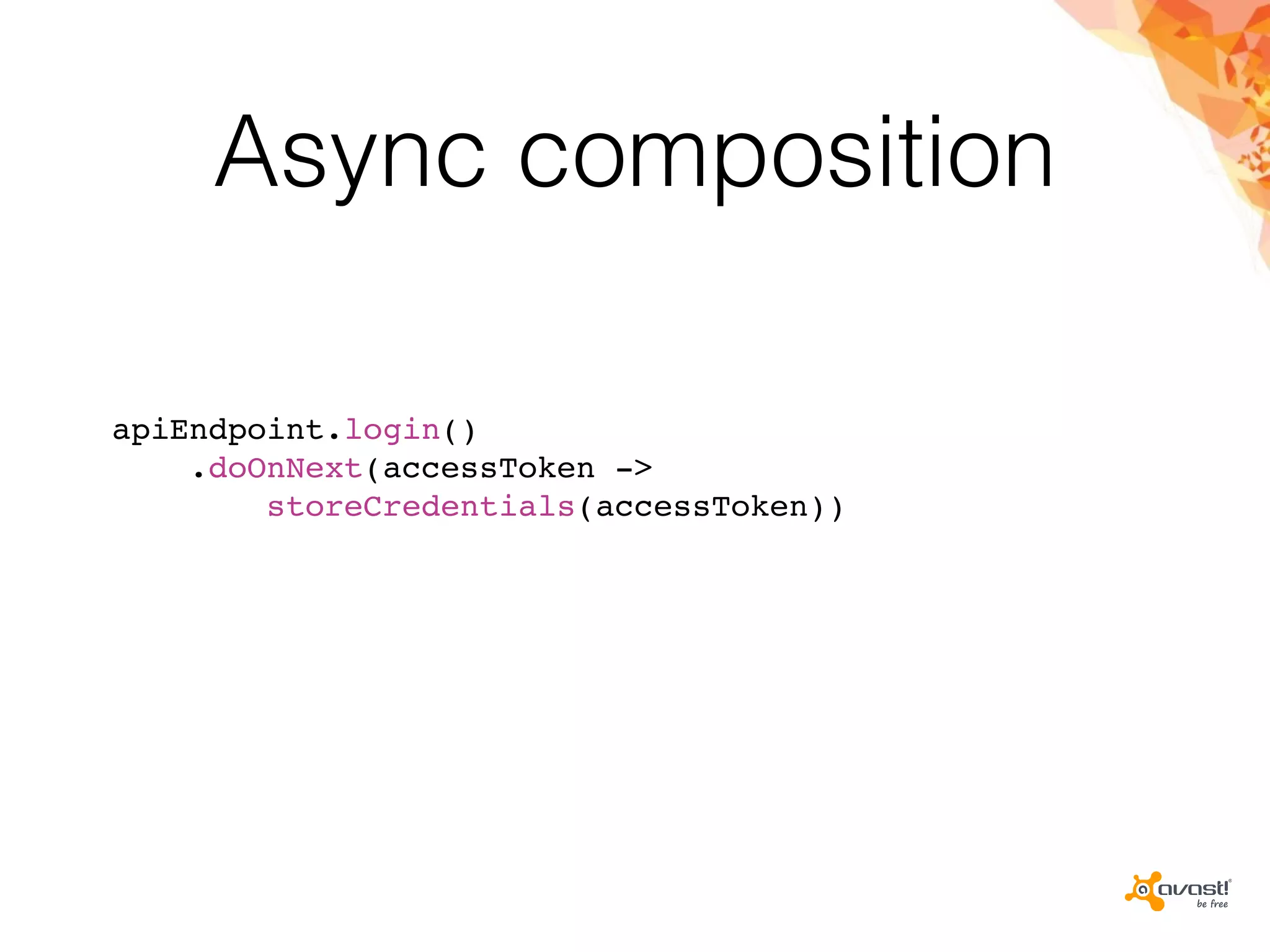 Async composition
apiEndpoint.login()
.doOnNext(accessToken ->
storeCredentials(accessToken))
 