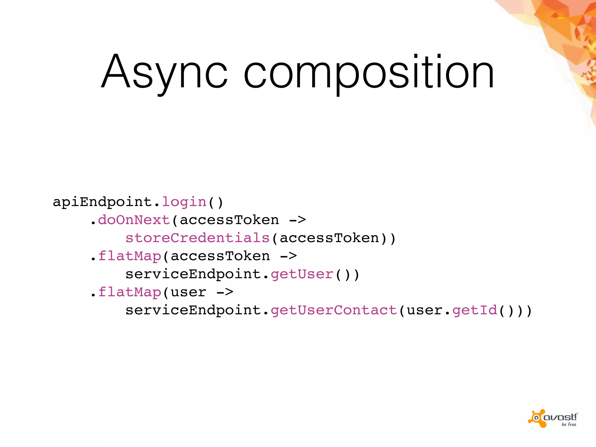 Async composition
apiEndpoint.login()
.doOnNext(accessToken ->
storeCredentials(accessToken))
.flatMap(accessToken ->
serviceEndpoint.getUser())
.flatMap(user ->
serviceEndpoint.getUserContact(user.getId()))
 