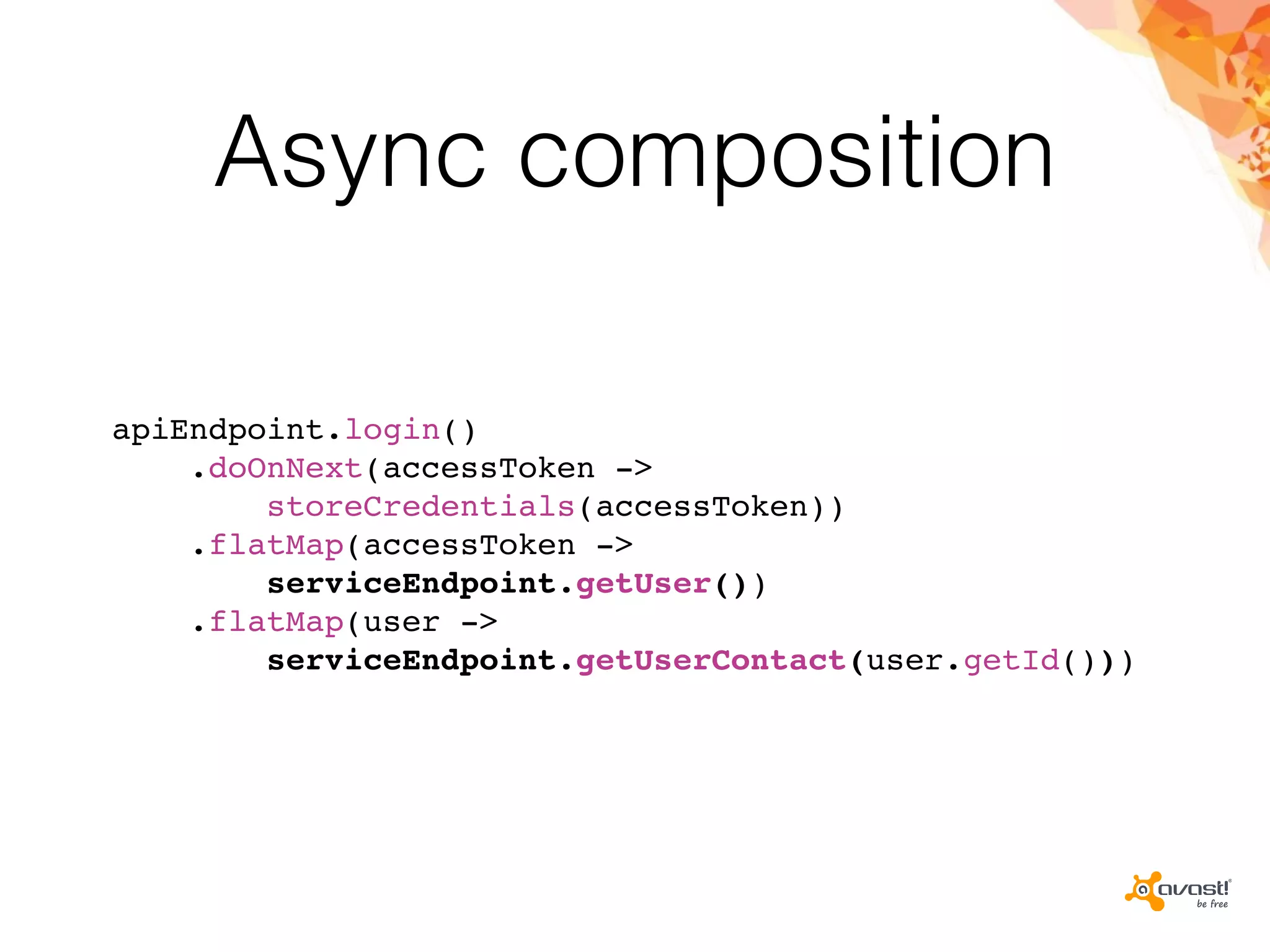 Async composition
apiEndpoint.login()
.doOnNext(accessToken ->
storeCredentials(accessToken))
.flatMap(accessToken ->
serviceEndpoint.getUser())
.flatMap(user ->
serviceEndpoint.getUserContact(user.getId()))
 