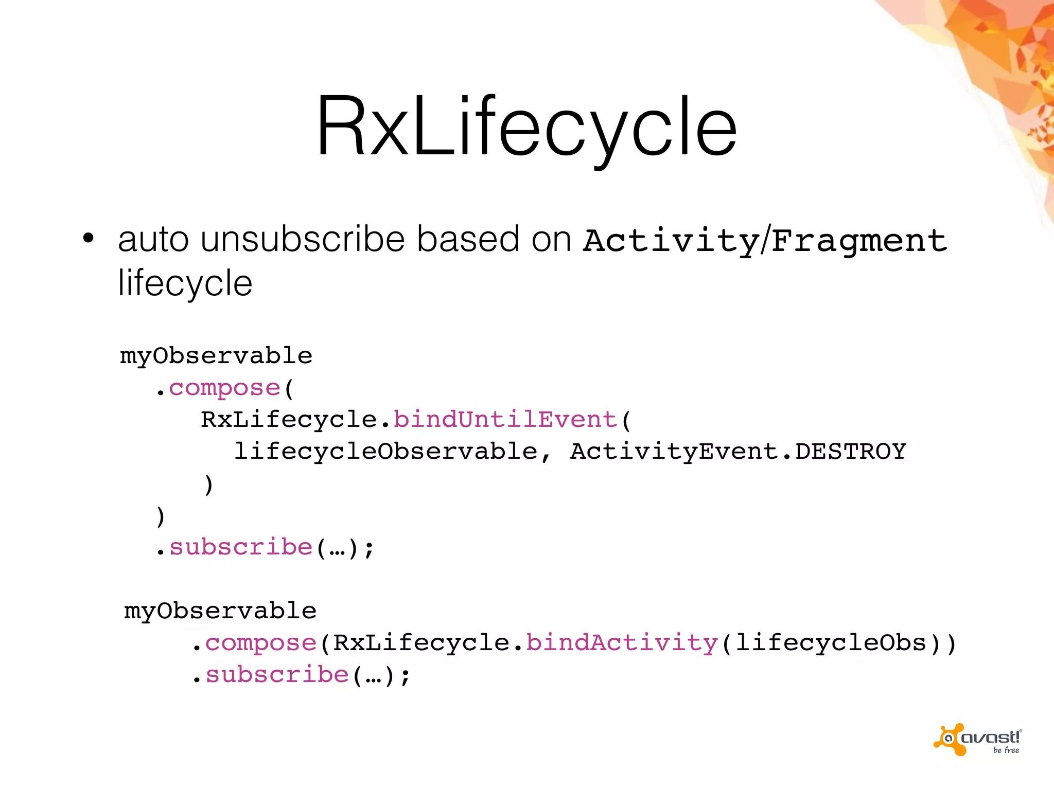 RxLifecycle
• auto unsubscribe based on Activity/Fragment
lifecycle
myObservable
.compose(
RxLifecycle.bindUntilEvent(
lifecycleObservable, ActivityEvent.DESTROY
)
)
.subscribe(…);
myObservable
.compose(RxLifecycle.bindActivity(lifecycleObs))
.subscribe(…);
 