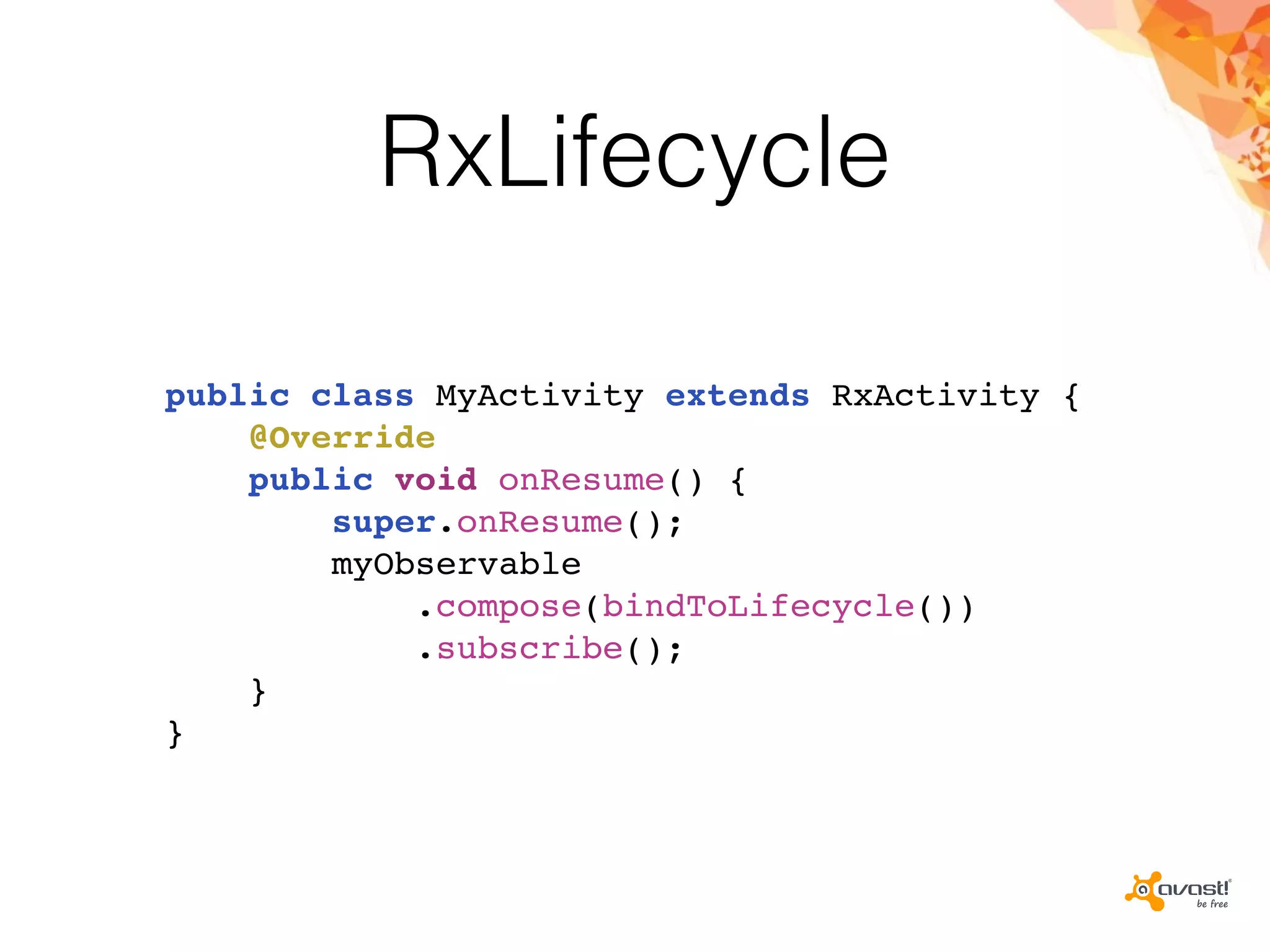 RxLifecycle
public class MyActivity extends RxActivity {
@Override
public void onResume() {
super.onResume();
myObservable
.compose(bindToLifecycle())
.subscribe();
}
}
 