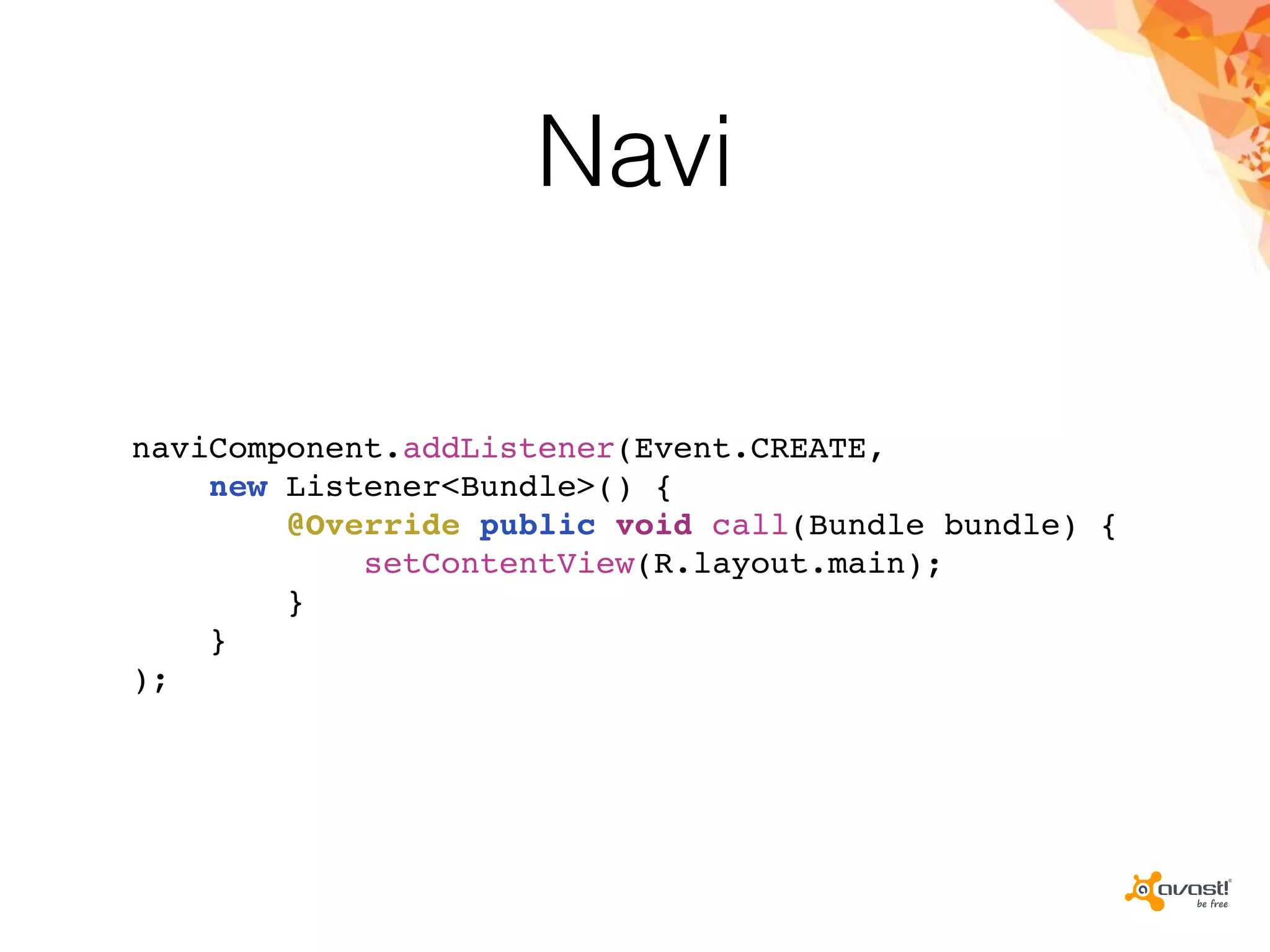 Navi
naviComponent.addListener(Event.CREATE,
new Listener<Bundle>() {
@Override public void call(Bundle bundle) {
setContentView(R.layout.main);
}
}
);
 