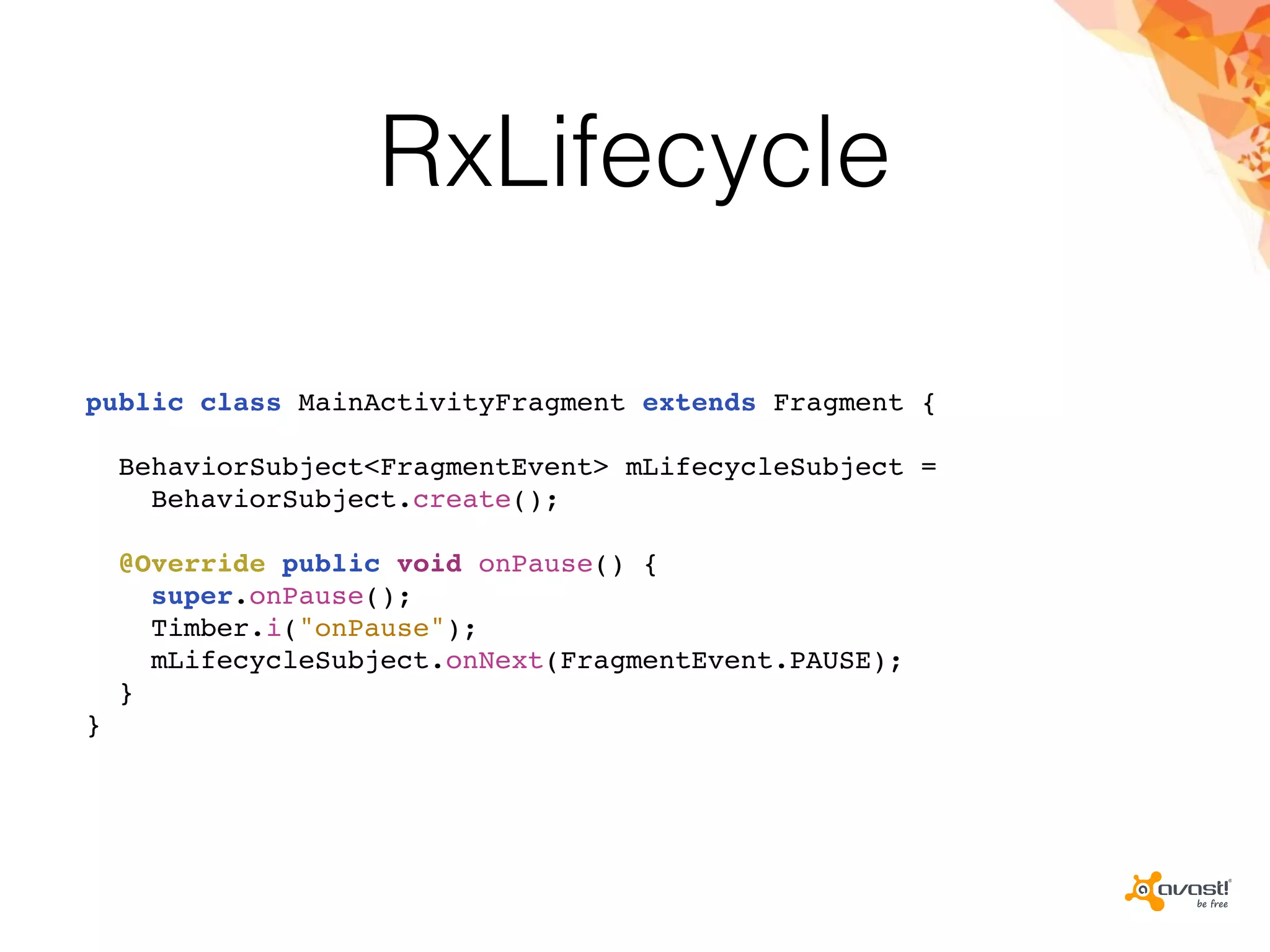 RxLifecycle
public class MainActivityFragment extends Fragment {
BehaviorSubject<FragmentEvent> mLifecycleSubject =
BehaviorSubject.create();
@Override public void onPause() {
super.onPause();
Timber.i("onPause");
mLifecycleSubject.onNext(FragmentEvent.PAUSE);
}
}
 