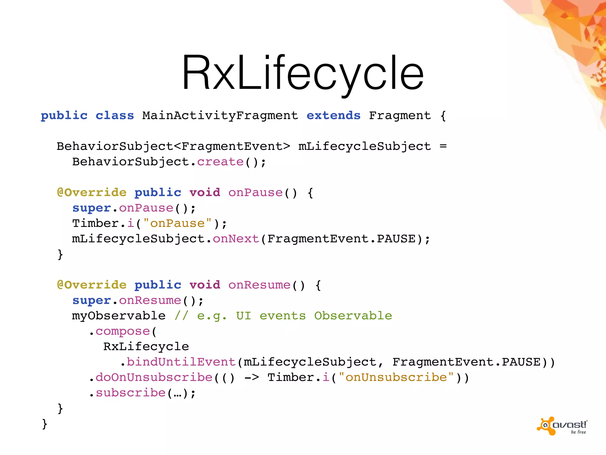 RxLifecycle
public class MainActivityFragment extends Fragment {
BehaviorSubject<FragmentEvent> mLifecycleSubject =
BehaviorSubject.create();
@Override public void onPause() {
super.onPause();
Timber.i("onPause");
mLifecycleSubject.onNext(FragmentEvent.PAUSE);
}
@Override public void onResume() {
super.onResume();
myObservable // e.g. UI events Observable
.compose(
RxLifecycle
.bindUntilEvent(mLifecycleSubject, FragmentEvent.PAUSE))
.doOnUnsubscribe(() -> Timber.i("onUnsubscribe"))
.subscribe(…);
}
}
 
