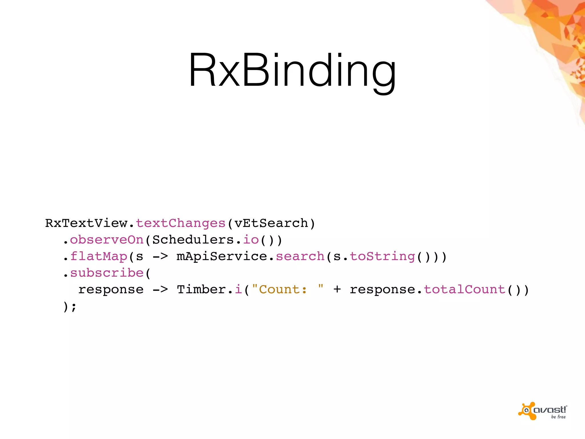 RxBinding
RxTextView.textChanges(vEtSearch)
.observeOn(Schedulers.io())
.flatMap(s -> mApiService.search(s.toString()))
.subscribe(
response -> Timber.i("Count: " + response.totalCount())
);
 