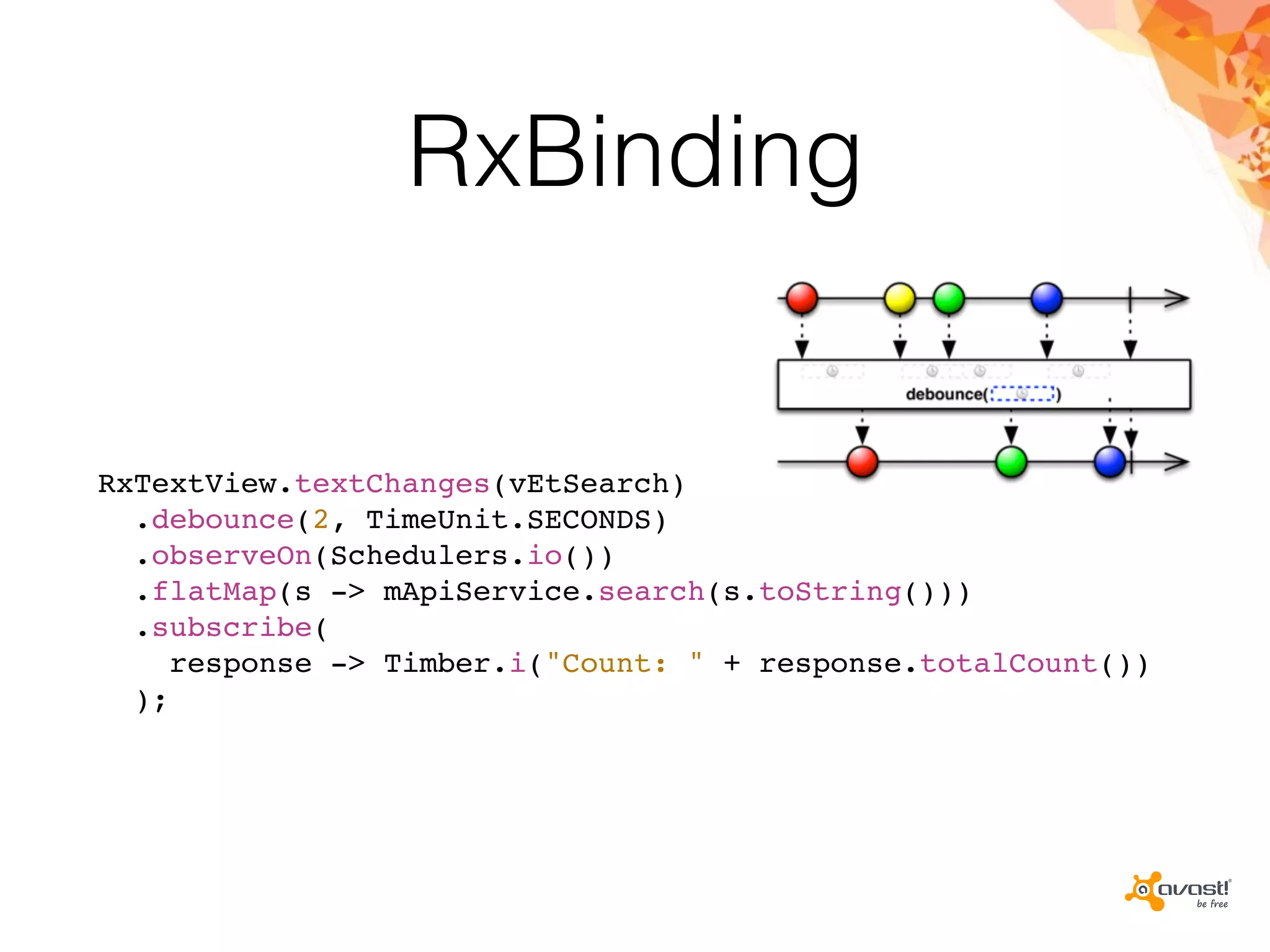 RxBinding
RxTextView.textChanges(vEtSearch)
.debounce(2, TimeUnit.SECONDS)
.observeOn(Schedulers.io())
.flatMap(s -> mApiService.search(s.toString()))
.subscribe(
response -> Timber.i("Count: " + response.totalCount())
);
 