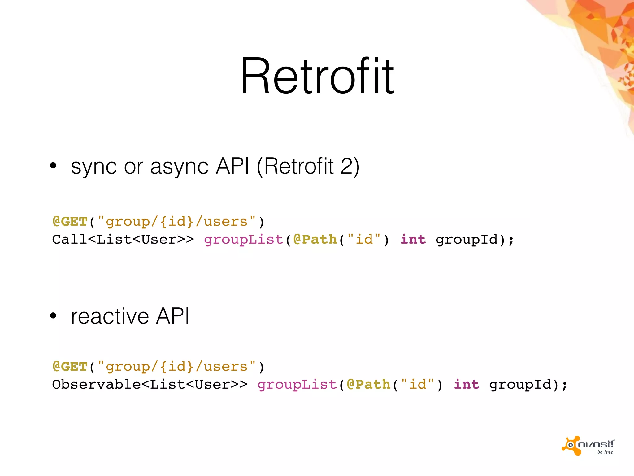 Retroﬁt
• sync or async API (Retroﬁt 2)
@GET("group/{id}/users")
Call<List<User>> groupList(@Path("id") int groupId);
@GET("group/{id}/users")
Observable<List<User>> groupList(@Path("id") int groupId);
• reactive API
 