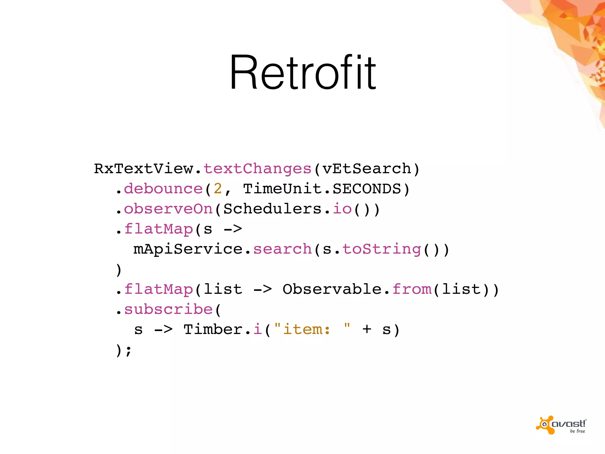 Retroﬁt
RxTextView.textChanges(vEtSearch)
.debounce(2, TimeUnit.SECONDS)
.observeOn(Schedulers.io())
.flatMap(s ->
mApiService.search(s.toString())
)
.flatMap(list -> Observable.from(list))
.subscribe(
s -> Timber.i("item: " + s)
);
 