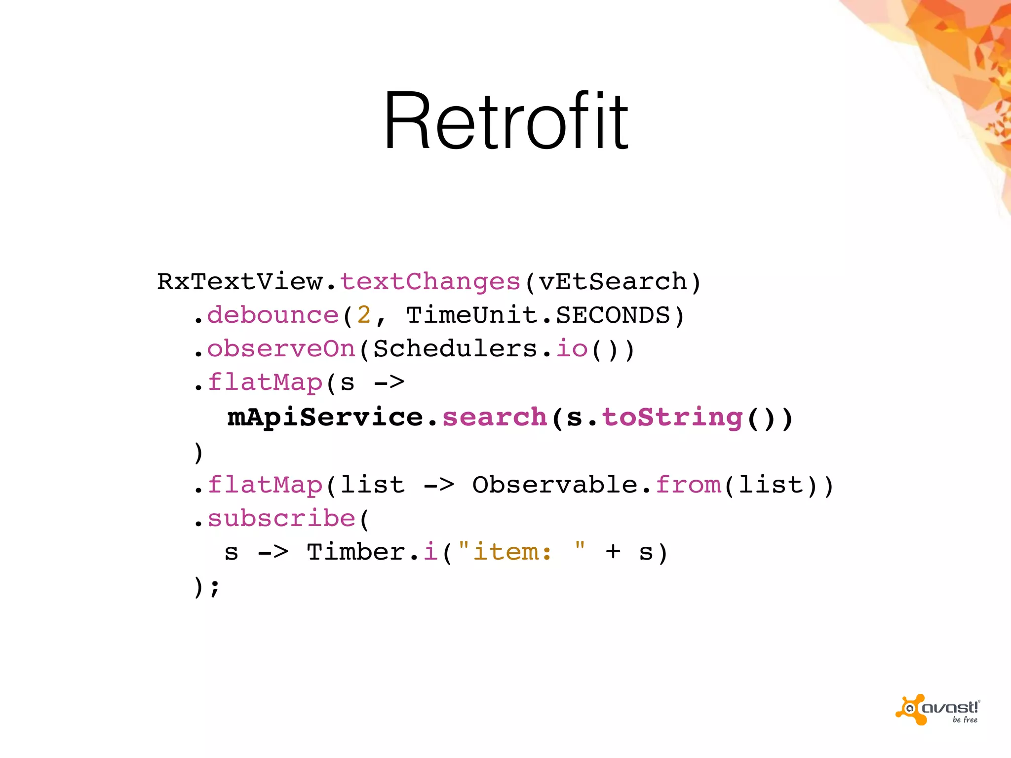 Retroﬁt
RxTextView.textChanges(vEtSearch)
.debounce(2, TimeUnit.SECONDS)
.observeOn(Schedulers.io())
.flatMap(s ->
mApiService.search(s.toString())
)
.flatMap(list -> Observable.from(list))
.subscribe(
s -> Timber.i("item: " + s)
);
 