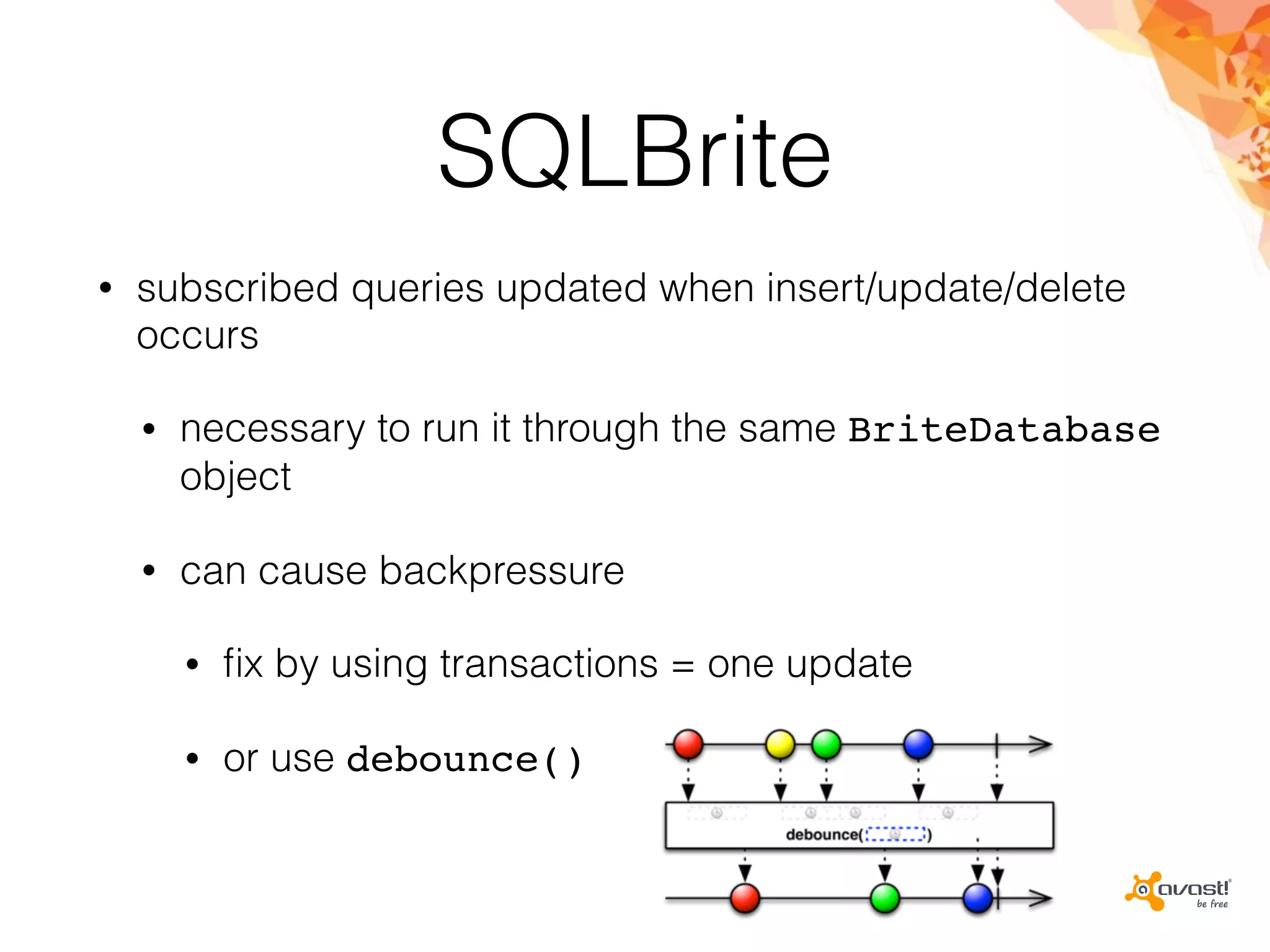 SQLBrite
• subscribed queries updated when insert/update/delete
occurs
• necessary to run it through the same BriteDatabase
object
• can cause backpressure
• ﬁx by using transactions = one update
• or use debounce()
 