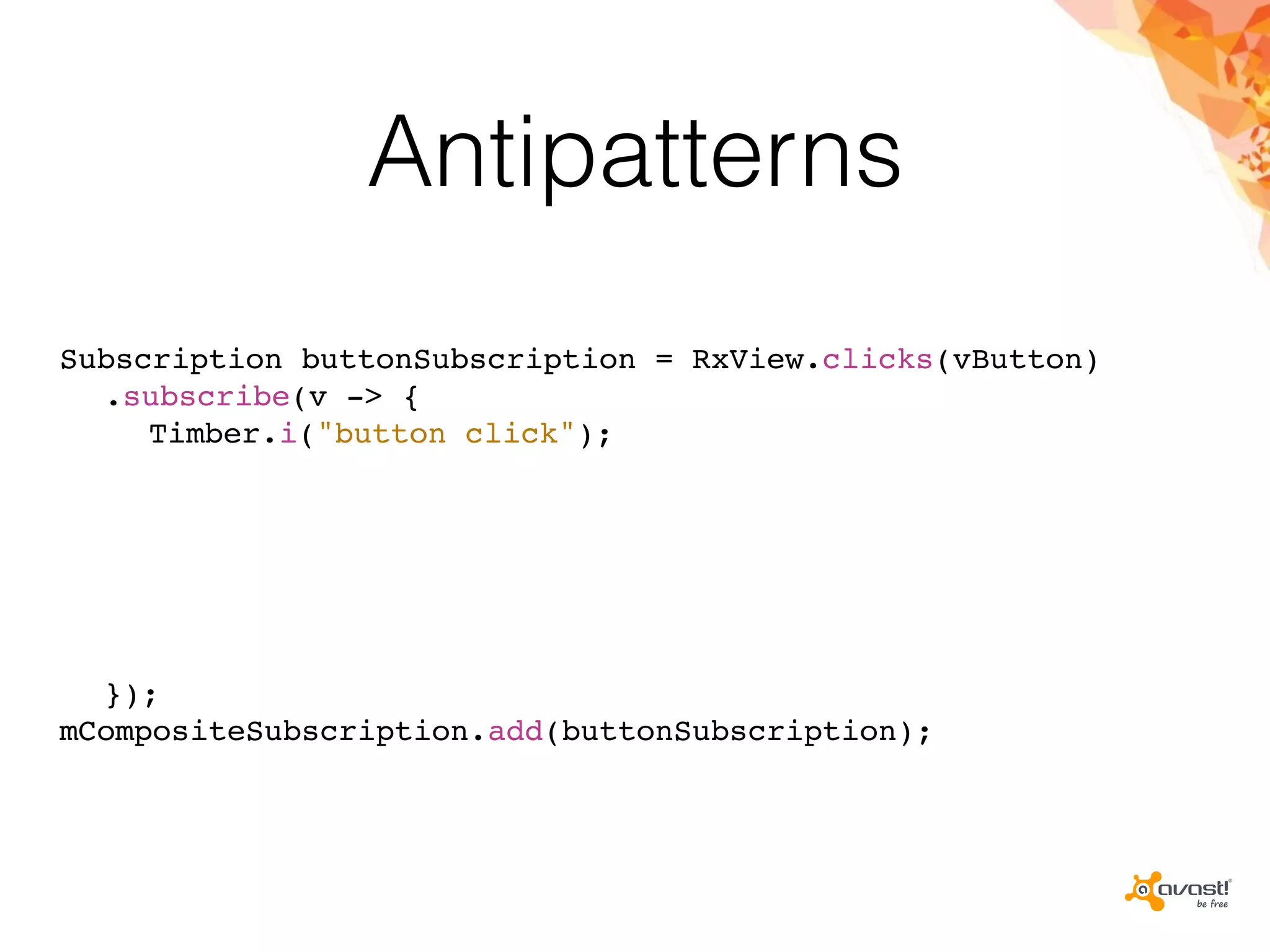 Antipatterns
Subscription buttonSubscription = RxView.clicks(vButton)
.subscribe(v -> {
Timber.i("button click");
});
mCompositeSubscription.add(buttonSubscription);
 