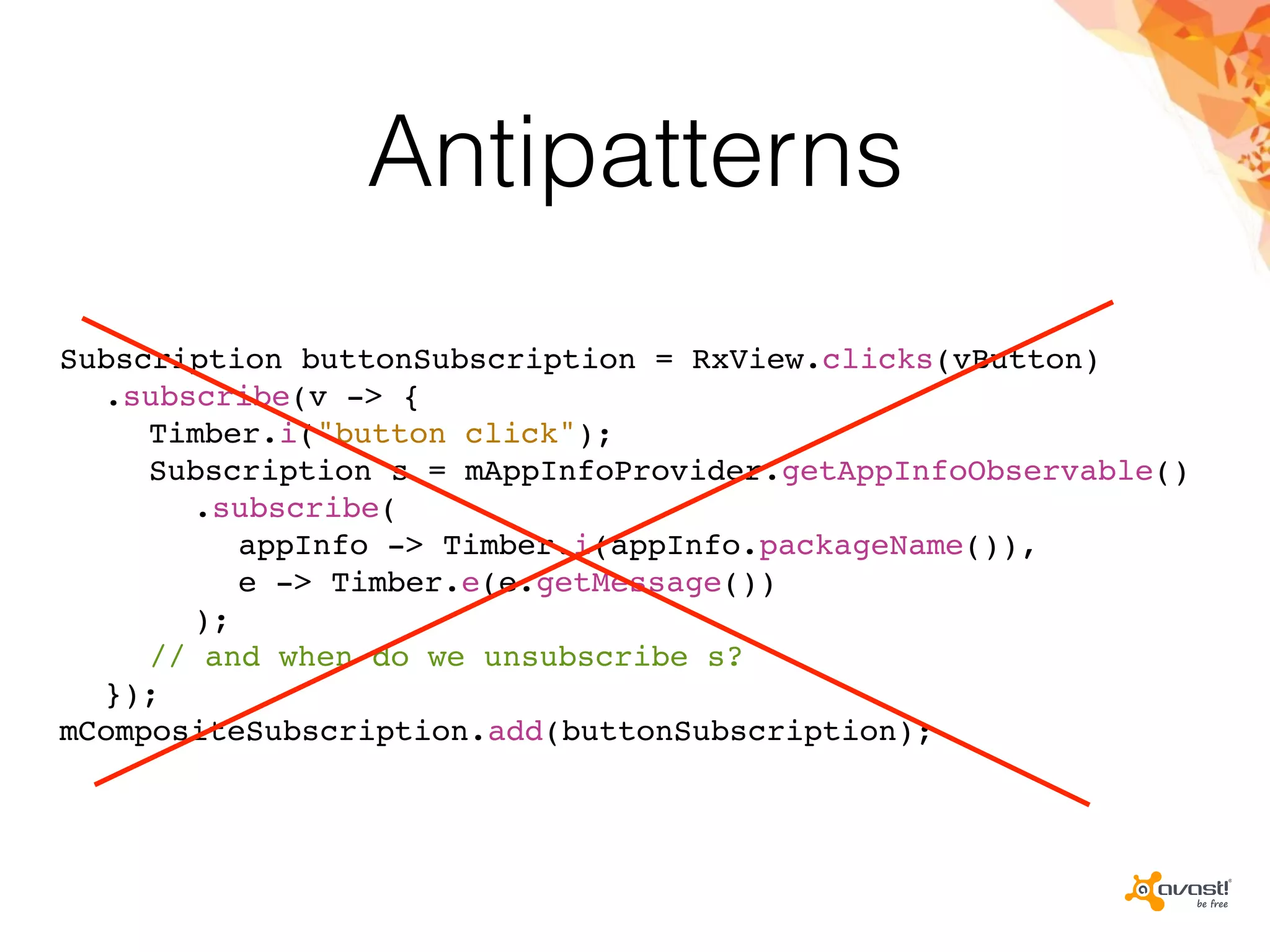 Antipatterns
Subscription buttonSubscription = RxView.clicks(vButton)
.subscribe(v -> {
Timber.i("button click");
Subscription s = mAppInfoProvider.getAppInfoObservable()
.subscribe(
appInfo -> Timber.i(appInfo.packageName()),
e -> Timber.e(e.getMessage())
);
// and when do we unsubscribe s?
});
mCompositeSubscription.add(buttonSubscription);
 