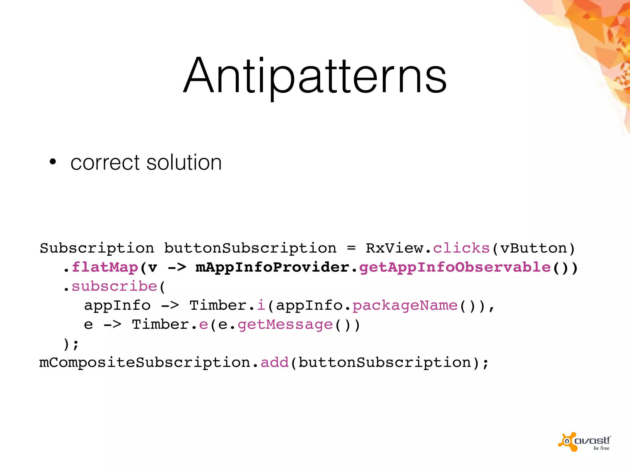 Antipatterns
• correct solution
Subscription buttonSubscription = RxView.clicks(vButton)
.flatMap(v -> mAppInfoProvider.getAppInfoObservable())
.subscribe(
appInfo -> Timber.i(appInfo.packageName()),
e -> Timber.e(e.getMessage())
);
mCompositeSubscription.add(buttonSubscription);
 