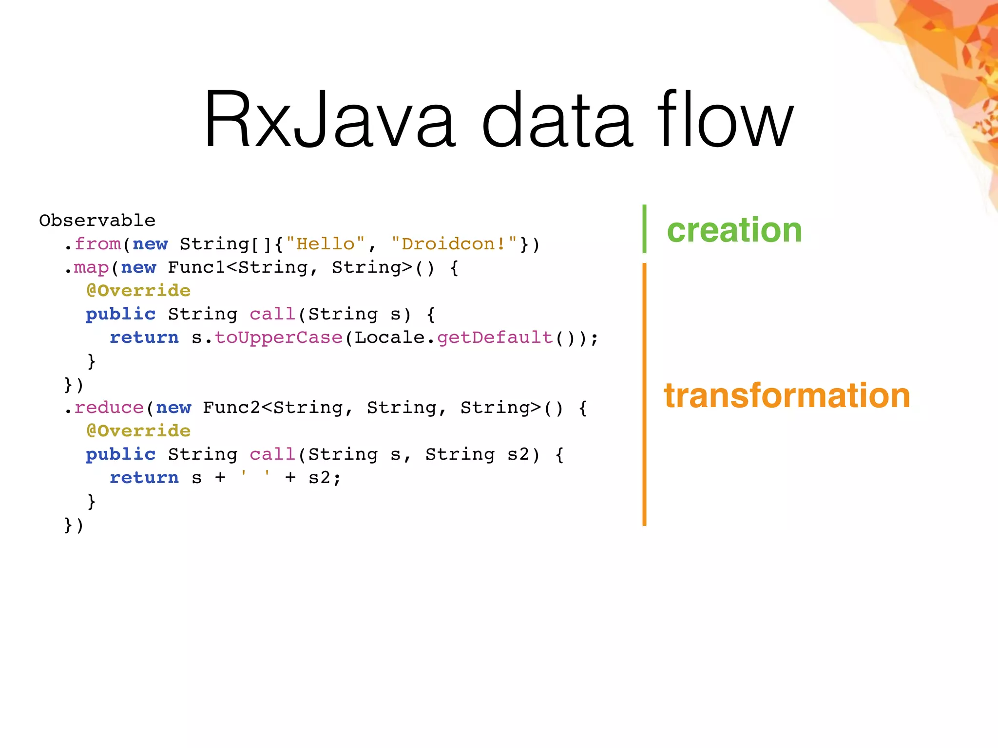 RxJava data ﬂow
Observable
.from(new String[]{"Hello", "Droidcon!"})
.map(new Func1<String, String>() {
@Override
public String call(String s) {
return s.toUpperCase(Locale.getDefault());
}
})
.reduce(new Func2<String, String, String>() {
@Override
public String call(String s, String s2) {
return s + ' ' + s2;
}
})
creation
transformation
 
