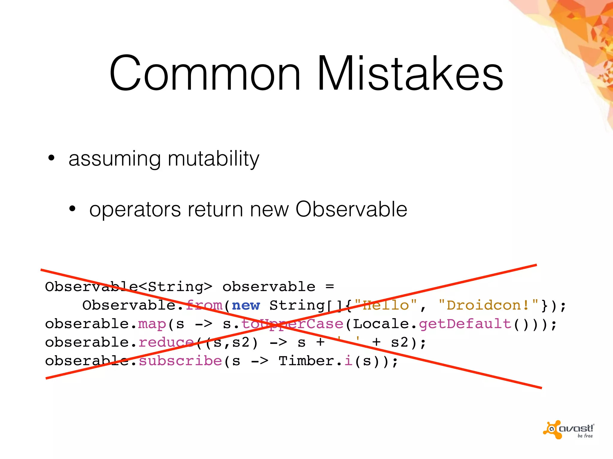 Common Mistakes
• assuming mutability
• operators return new Observable
Observable<String> observable =
Observable.from(new String[]{"Hello", "Droidcon!"});
obserable.map(s -> s.toUpperCase(Locale.getDefault()));
obserable.reduce((s,s2) -> s + ' ' + s2);
obserable.subscribe(s -> Timber.i(s));
 