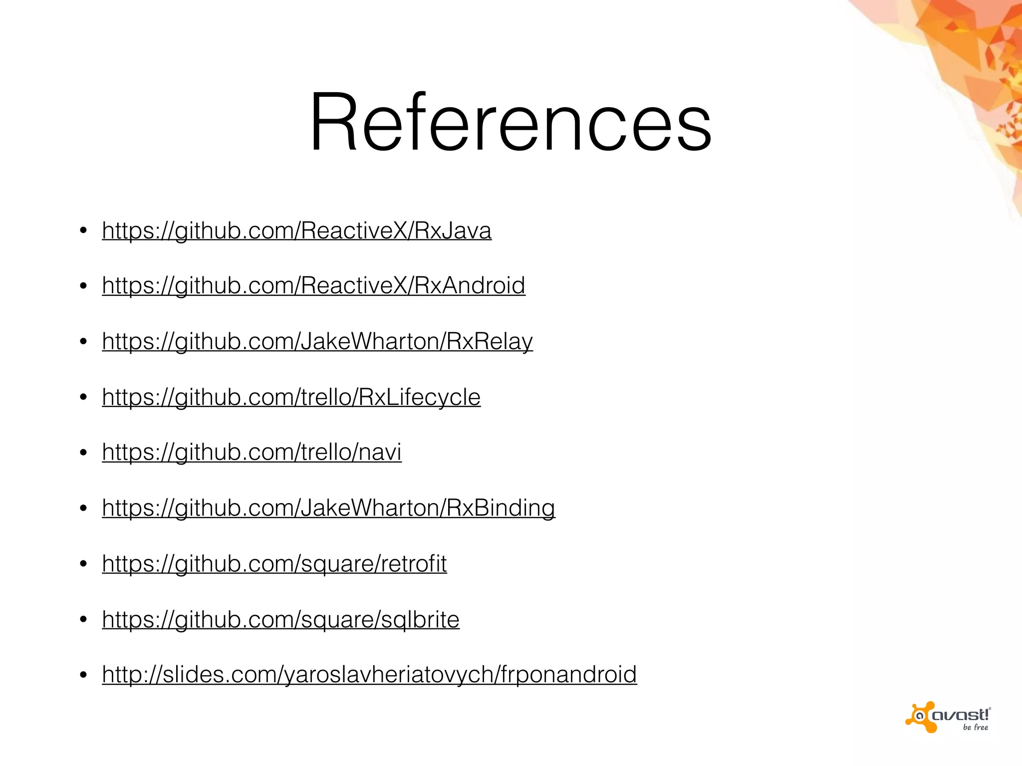 References
• https://github.com/ReactiveX/RxJava
• https://github.com/ReactiveX/RxAndroid
• https://github.com/JakeWharton/RxRelay
• https://github.com/trello/RxLifecycle
• https://github.com/trello/navi
• https://github.com/JakeWharton/RxBinding
• https://github.com/square/retroﬁt
• https://github.com/square/sqlbrite
• http://slides.com/yaroslavheriatovych/frponandroid
 