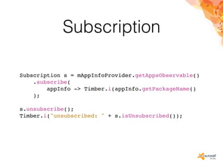 Subscription
Subscription s = mAppInfoProvider.getAppsObservable()
.subscribe(
appInfo -> Timber.i(appInfo.getPackageName()
);
s.unsubscribe();
Timber.i("unsubscribed: " + s.isUnsubscribed());
 