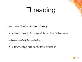 Threading
• subscribeOn(Scheduler)
• subscribes to Observable on the Scheduler
• observeOn(Scheduler)
• Observable emits on the Scheduler
 