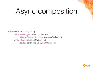 Async composition
apiEndpoint.login()
.doOnNext(accessToken ->
storeCredentials(accessToken))
.flatMap(accessToken ->
serviceEndpoint.getUser())
 