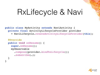 RxLifecycle & Navi
public class MyActivity extends NaviActivity {
private final ActivityLifecycleProvider provider
= NaviLifecycle.createActivityLifecycleProvider(this);
@Override
public void onResume() {
super.onResume();
myObservable
.compose(provider.bindToLifecycle())
.subscribe(…);
}
}
 
